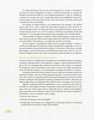180
As ondas de leste por sua vez, são mais frequentes no inverno e normalmen-
te provocam chuvas abundantes no litoral, raramente alcançando as escarpas do
Planalto da Borborema (800 m) e da Chapada Diamantina (1.200 m). Finalmente,
o sistema de correntes de oeste, trazidas pelas linhas de Instabilidade Tropical (IT),
ocorrem desde o final da primavera até o início do outono, raramente alcançando
os estados do Piauí e Maranhão.
Em relação ao regime térmico, suas temperaturas são elevadas, com médias
anuais entre 20o
C e 28o
C, tendo sido observado máximas em torno de 40o
C no
sul do Maranhão e Piauí. Os meses de inverno, principalmente junho e julho, apre-
sentam mínimas entre 12o
C e 16o
C no litoral, e inferiores nos planaltos, tendo sido
verificado 1o
C na Chapada da Diamantina após a passagem de uma frente polar.
A pluviosidade na região é complexa e fonte de preocupação, sendo que seus
totais anuais variam de 2.000 mm até valores inferiores a 400 mm no Raso da Cata-
rina, entre Bahia e Pernambuco, e na depressão de Patos na Paraíba.
De forma geral, a precipitação média anual na região Nordeste é inferior a
1.000 mm, sendo que em Cabaceiras, interior da Paraíba, foi registrado o menor ín-
dice pluviométrico anual já observado no Brasil, 278 mm/ano. Além disso, no sertão
dessa região, o período chuvoso é normalmente de apenas dois meses no ano, po-
dendo em alguns anos até não existir, ocasionando as denominadas secas regionais.
Alterações significativas no clima terrestre
O clima na Terra é o resultado de um equilíbrio que se estabelece desde a sua origem,
no balanço radioativo entre o nosso planeta e o espaço - cuja principal fonte de ener-
gia é o Sol; na composição físico-química da atmosfera e dos oceanos; no transporte
de energia por parte da atmosfera e dos mares e oceanos da região equatorial ter-
restre em direção aos polos, e nas consequentes circulações atmosférica e oceânica.
Oscilações naturais do clima acontecem como função de oscilações naturais nos
parâmetros citados e não são motivo para preocupações. A presença da raça huma-
na na Terra oferece um grande potencial para que mudanças não naturais no clima
terrestre aconteçam. Essas possíveis mudanças aconteceriam devido a alterações an-
trópicas significativas na composição físico-química do ar e das águas como um todo.
Algumas oscilações climáticas significativas e suas consequências têm sido ob-
servadas em várias regiões terrestres e atribuídas à alterações antrópicas do ar e das
águas. De uma maneira geral, têm-se observado que os sistemas meteorológicos
que apresentam maior potencial a danos têm acontecido com maior frequência e
intensidade, como os exemplos citados a seguir.
•	Invernos mais intensos.
•	Períodos de estiagem mais prolongados.
•	Tempestades mais intensas com alagamentos e destruição devido às correntezas
causadas pelo escoamento da água da inundação.
 