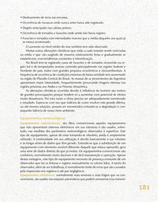 181
•	Deslizamento de terra nas encostas.
•	Ocorrência de nevascas onde nunca antes havia sido registrado.
•	Degelo antecipado nas calotas polares.
•	Ocorrência de tornados e furacões onde ainda não havia registro.
•	Furacões e tornados com intensidades maiores que a média daqueles aos quais já
se estava acostumado.
O aumento no nível médio do mar também tem sido observado
Muitas outras alterações climáticas que estão a cada instante sendo noticiadas
na mídia e que vão surgindo de maneira relativamente lenta e gradualmente se
estabelecem, com tendências constantes à intensificação.
No Brasil tem-se registrado casos de furacões e de tornados ocorrendo na re-
gião Sul e de tempestades severas correndo principalmente nas regiões Sudeste e
Nordeste do país, todos com grandes prejuízos econômicos e sócioambientais. A
frequência de ocorrência de condições extremas de baixa umidade tem aumentado
na região do Planalto Central do Brasil. As massas de ar provenientes da Argentina
apresentam maior intensidade, frequentemente provocando friagens intensas nas
regiões próximas aos Andes e na Floresta Amazônica.
As alterações climáticas ocorridas devido à influência do homem são motivo
de grandes preocupações porque tendem só a aumentar com potencial de efeitos
muito desastrosos. Por esta razão o clima precisa ser adequadamente monitorado
e estudado. Espera-se com isso que indícios de como resolver este grande dilema,
ou até mesmo soluções, possam ser encontrados evitando-se a degradação e con-
sequente falência de nosso meio ambiente.
Equipamentos meteorológicos
Equipamentos convencionais: são ditos convencionais aqueles equipamentos
que não apresentam sistemas eletrônicos em sua estrutura e são usados, sobre-
tudo, nas medidas dos parâmetros meteorológicos observados à superfície. Este
tipo de equipamento, apesar de estar tornando-se obsoleto, ainda é amplamente
utilizado. A continuidade em sua utilização é devida basicamente a sua robustez
e às longas séries de dados que têm gerado. Entende-se que a substituição de um
equipamento com elemento sensível diferente daquele que estava operando, gera
uma série de dados distinta da que já existia. Os equipamentos convencionais são
confiáveis, normalmente muito duráveis e de fácil manutenção e operação. Apesar
destas vantagens, este tipo de equipamento necessita da presença constante de um
observador que faz as leituras e registra manualmente os valores lidos. A tarefa do
observador, além de ser trabalhosa, é normalmente fonte de erros que são causados
pela imprecisão nos registros e até por negligência.
Equipamentos eletrônicos: normalmente mais sensíveis e mais frágeis que os con-
vencionais, são usados nas estações automáticas que podem armazenar e/ou transmi-
 