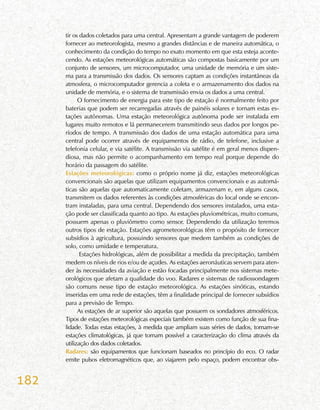182
tir os dados coletados para uma central. Apresentam a grande vantagem de poderem
fornecer ao meteorologista, mesmo a grandes distâncias e de maneira automática, o
conhecimento da condição do tempo no exato momento em que esta esteja aconte-
cendo. As estações meteorológicas automáticas são compostas basicamente por um
conjunto de sensores, um microcomputador, uma unidade de memória e um siste-
ma para a transmissão dos dados. Os sensores captam as condições instantâneas da
atmosfera, o microcomputador gerencia a coleta e o armazenamento dos dados na
unidade de memória, e o sistema de transmissão envia os dados a uma central.
O fornecimento de energia para este tipo de estação é normalmente feito por
baterias que podem ser recarregadas através de painéis solares e tornam estas es-
tações autônomas. Uma estação meteorológica autônoma pode ser instalada em
lugares muito remotos e lá permanecerem transmitindo seus dados por longos pe-
ríodos de tempo. A transmissão dos dados de uma estação automática para uma
central pode ocorrer através de equipamentos de rádio, de telefone, inclusive a
telefonia celular, e via satélite. A transmissão via satélite é em geral menos dispen-
diosa, mas não permite o acompanhamento em tempo real porque depende do
horário da passagem do satélite.
Estações meteorológicas: como o próprio nome já diz, estações meteorológicas
convencionais são aquelas que utilizam equipamentos convencionais e as automá-
ticas são aquelas que automaticamente coletam, armazenam e, em alguns casos,
transmitem os dados referentes às condições atmosféricas do local onde se encon-
tram instaladas, para uma central. Dependendo dos sensores instalados, uma esta-
ção pode ser classificada quanto ao tipo. As estações pluviométricas, muito comuns,
possuem apenas o pluviômetro como sensor. Dependendo da utilização teremos
outros tipos de estação. Estações agrometeorológicas têm o propósito de fornecer
subsídios à agricultura, possuindo sensores que medem também as condições de
solo, como umidade e temperatura.
Estações hidrológicas, além de possibilitar a medida da precipitação, também
medem os níveis de rios e/ou de açudes. As estações aeronáuticas servem para aten-
der às necessidades da aviação e estão focadas principalmente nos sistemas mete-
orológicos que afetam a qualidade do voo. Radares e sistemas de radiossondagem
são comuns nesse tipo de estação meteorológica. As estações sinóticas, estando
inseridas em uma rede de estações, têm a finalidade principal de fornecer subsídios
para a previsão de Tempo.
As estações de ar superior são aquelas que possuem os sondadores atmosféricos.
Tipos de estações meteorológicas especiais também existem como função de sua fina-
lidade. Todas estas estações, à medida que ampliam suas séries de dados, tornam-se
estações climatológicas, já que tornam possível a caracterização do clima através da
utilização dos dados coletados.
Radares: são equipamentos que funcionam baseados no princípio do eco. O radar
emite pulsos eletromagnéticos que, ao viajarem pelo espaço, podem encontrar obs-
 