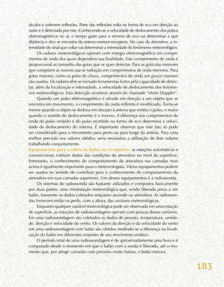 183
táculos e sofrerem reflexões. Parte das reflexões volta na forma de eco em direção ao
radar e é detectada por este. Conhecendo-se a velocidade de deslocamento dos pulsos
eletromagnéticos no ar, o tempo gasto para o retorno do eco vai determinar a que
distância o alvo se encontra da antena emissor-receptora. No caso da atmosfera, a in-
tensidade do sinal que voltar vai determinar a intensidade do fenômeno meteorológico.
Os radares meteorológicos operam com energia eletromagnética em compri-
mentos de onda dos quais dependem sua finalidade. Este comprimento de onda é
proporcional ao tamanho das gotas que se quer detectar. Para as gotículas menores
que compõem as nuvens usa-se radiação em comprimentos de onda menores. Para
gotas maiores, como as gotas de chuva, comprimentos de onda um pouco maiores
são usados. Os radares têm se tornado ferramentas fortes pela capacidade de detec-
tar, além da localização e intensidade, a velocidade de deslocamento dos fenôme-
nos meteorológicos. Esta detecção acontece através do chamado “efeito Doppler”.
Quando um pulso eletromagnético é atirado em direção a um objeto que se
encontra em movimento, o comprimento da onda refletida é modificado. Torna-se
menor quando o objeto se desloca em direção à antena que emitiu o pulso, e maior
quando o sentido do deslocamento é o inverso. A diferença nos comprimentos de
onda do pulso emitido e do pulso recebido na forma de eco determina a veloci-
dade de deslocamento do sistema. É importante observar que este fato só pode
ser considerado para o movimento para perto ou para longe da antena. Para uma
melhor precisão nos valores obtidos, seria necessária a utilização de dois radares
trabalhando conjuntamente.
Equipamentos para a coleta de dados no ar superior: as estações automáticas e
convencionais coletam dados das condições da atmosfera no nível da superfície.
Entretanto, o conhecimento do comportamento da atmosfera nas camadas mais
acima é igualmente importante para o meteorologista. Vários equipamentos podem
ser usados no sentido de contribuir para o conhecimento do comportamento da
atmosfera em suas camadas superiores. Um desses equipamentos é a radiossonda.
Os sistemas de radiossonda são bastante utilizados e compostos basicamente
por duas partes: uma miniestação meteorológica que, sendo liberada presa a um
balão, transmite os dados coletados enquanto ascende na atmosfera. As radiosson-
das fornecem então os perfis, com a altura, das variáveis meteorológicas.
Enquanto qualquer variável meteorológica pode ser observada em uma estação
de superfície, as estações de radiossondagens operam com poucas destas variáveis.
Em uma radiossondagem são coletados os dados de pressão, temperatura, umida-
de, direção e velocidade do vento. Os valores da direção e da velocidade do vento
em uma radiossondagem com balão são obtidos medindo-se a diferença na locali-
zação do balão em diferentes instantes de seu movimento errático.
O período total de uma radiossondagem é de aproximadamente uma hora e é
computado desde o momento em que o balão com a sonda é liberado, até o mo-
mento que, por atingir camadas com pressões muito baixas, o balão estoura.
 