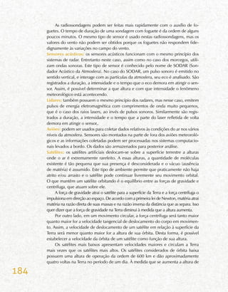 184
As radiossondagens podem ser feitas mais rapidamente com o auxílio de fo-
guetes. O tempo de duração de uma sondagem com foguete é da ordem de alguns
poucos minutos. O mesmo tipo de sensor é usado nestas radiossondagens, mas os
valores do vento não podem ser obtidos porque os foguetes não respondem fide-
dignamente às variações no campo do vento.
Sensores acústicos: os sensores acústicos funcionam com o mesmo princípio dos
sistemas de radar. Entretanto neste caso, assim como no caso dos morcegos, utili-
zam ondas sonoras. Este tipo de sensor é conhecido pelo nome de SODAR (Son-
dador Acústico da Atmosfera). No caso do SODAR, um pulso sonoro é emitido no
sentido vertical, e interage com as partículas da atmosfera, seu eco é analisado. São
registrados a duração, a intensidade e o tempo que o eco demora em atingir o sen-
sor. Assim, é possível determinar a que altura e com que intensidade o fenômeno
meteorológico está acontecendo.
Lidares: também possuem o mesmo princípio dos radares, mas nesse caso, emitem
pulsos de energia eletromagnética com comprimentos de onda muito pequenos,
que é o caso dos raios lasers, ao invés de pulsos sonoros. Similarmente são regis-
trados a duração, a intensidade e o tempo que a parte do laser refletida de volta
demora em atingir o sensor,.
Aviões: podem ser usados para coletar dados relativos às condições do ar nos vários
níveis da atmosfera. Sensores são montados na parte de fora dos aviões meteoroló-
gicos e as informações coletadas podem ser processadas nos sistemas computacio-
nais levados a bordo. Os dados são armazenados para posterior análise.
Satélites: os satélites artificiais deslocam-se sobre a superfície terrestre a alturas
onde o ar é extremamente rarefeito. A essas alturas, a quantidade de moléculas
existente é tão pequena que sua presença é desconsiderada e o vácuo (ausência
de matéria) é assumido. Este tipo de ambiente permite que praticamente não haja
atrito e/ou arrasto e o satélite pode continuar livremente seu movimento orbital.
O que mantêm um satélite orbitando é o equilíbrio entre as forças de gravidade e
centrífuga, que atuam sobre ele.
A força de gravidade atrai o satélite para a superfície da Terra e a força centrífuga o
impulsiona em direção ao espaço. De acordo com a primeira lei de Newton, matéria atrai
matéria na razão direta de suas massas e na razão inversa da distância que as separa. Isso
quer dizer que a força de gravidade na Terra diminui à medida que a altura aumenta.
Por outro lado, em um movimento circular, a força centrífuga será tanto maior
quanto maior for a velocidade tangencial de deslocamento do corpo em movimen-
to. Assim, a velocidade de deslocamento de um satélite em relação à superfície da
Terra será menor quanto maior for a altura de sua órbita. Desta forma, é possível
estabelecer a velocidade da órbita de um satélite como função de sua altura.
Os satélites mais baixos apresentam velocidades maiores e circulam a Terra
mais vezes que os satélites mais altos. Os satélites considerados de órbita baixa
possuem uma altura de operação da ordem de 600 km e dão aproximadamente
quatro voltas na Terra no período de um dia. À medida que se aumenta a altura de
 