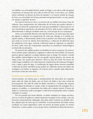 185
um satélite e sua velocidade diminui, pode-se chegar a uma altura onde ele gastará
exatamente um dia para dar uma volta ao redor da Terra. A esta altura, se o satélite
estiver orbitando na direção da linha do Equador e no mesmo sentido de rotação
da Terra, sua velocidade será tal que permanecerá geoestacionário, ou seja, parado
em relação à superfície da terra.
Por estarem imersos no vácuo, os sensores de um satélite funcionam à base de
radiação. Seus equipamentos são elaborados de tal forma que podem detectar a
radiação em faixas de comprimento de onda que possibilitam a observação de vá-
rias características superficiais e da atmosfera da Terra. Sabe-se que a matéria reage
diferentemente à radiação incidente sobre ela, como função de sua composição.
Assim, se se pretende detectar certo tipo de matéria, um sensor que seja capaz
de registrar a radiação no comprimento de onda que interage ou é emitido por
aquela matéria, é desenvolvido. Desta forma é possível uma observação ampla do
que existe ou ocorre no sistema Terra-Atmosfera e a detecção de diferentes tipos
de substâncias como água, minerais e diferentes tipos de vegetação na superfície
da Terra, assim como de componentes específicos ou fenômenos meteorológicos
acontecendo na atmosfera.
Os sensores dos satélites podem ser divididos em ativos e passivos. Os sensores
ativos emitem pulsos radioativos e registram o reflexo do sinal emitido. Os sensores
passivos apenas registram a energia radioativa que os atinge. Os sensores a bordo
dos satélites meteorológicos são em sua grande maioria passivos. Em termos de
ondas curtas, são usados para observar a Terra na faixa do visível. Em termos de
ondas longas, trabalham com várias faixas de comprimentos de onda que interagem
com o vapor e gotas de água. A combinação de alguns desses sensores possibilita
a obtenção de perfis atmosféricos que podem ser calibrados através dos dados das
sondagens com balões ou foguetes. Os sensores ativos, quando estão disponíveis,
funcionam à base dos raios lasers.
Sistemas de monitoramento do clima
Genericamente, um sistema para o monitoramento do clima deve ser composto
pelas redes de coleta de dados, por um banco de dados e por uma central de
processamento. Por rede de coleta de dados entende-se o conjunto das estações
meteorológicas localizadas no campo, todos os equipamentos de sondagem do ar
superior, os satélites, e a transmissão dos dados até a estação central. O banco de
dados é a central para onde convergem e onde ficam armazenados todos os dados
coletados no campo.
Em um passado não muito distante, os dados coletados no campo encontra-
vam-se na forma de gráficos e valores impressos em papel. Com o tempo, caso não
houvesse armazenamento adequado, boa parte desse material era perdido devi-
do à depreciação do meio que os continham. O processamento dos dados nessas
condições era muito dispendioso, tanto em termos de tempo quanto em termos
financeiros, e estava sujeito a erros, já que sofria a interferência direta dos técnicos.
 
