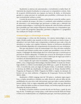 186
Atualmente os sistemas são automatizados e normalmente os dados fluem di-
retamente das estações localizadas no campo para os computadores centrais. Antes
de ocuparem definitivamente seus espaços nos bancos de dados, as informações
geradas no campo precisam ser analisadas para possibilitar a eliminação dos erros
que eventualmente venham a conter.
A central de processamento, também conhecida por central de análise e previ-
são das condições de tempo e de clima, é o ambiente onde trabalham os técnicos
de informática e de meteorologia que processam os dados para a obtenção dos
produtos meteorológicos. A automação dos sistemas de coleta de dados meteoroló-
gicos possibilita que estes estejam disponíveis diretamente nos computadores que,
com o auxílio dos programas adequados, permitem o diagnóstico e o prognóstico
das condições de Tempo e do Clima.
A meteorologia e a climatologia no mundo
A meteorologia e o clima não têm fronteiras. Um sistema meteorológico ou uma
região climática podem estar atuando em dois ou mais países ao mesmo tempo. A
atmosfera é um meio fluido cujos componentes se deslocam para onde a física da
atmosfera os conduz, sem respeitar fronteiras. Mesmo os fenômenos atmosféricos
mais localizados dependem do comportamento da atmosfera em suas vizinhanças.
Para que seja possível o trato da meteorologia e do clima sob estas condições,
é necessário que existam acordos entre os países que possibilitem a troca de infor-
mações. A linguagem da meteorologia deve ser comum para que a comunicação se
proceda de maneira adequada. À medida que as trocas de informações se tornam
mais volumosas e complexas, faz-se necessária a elaboração de regras que evitem a
ocorrência de desentendimentos entre os interessados.
Com o objetivo de suprir estas necessidades, a Organização das Nações Unidas
(ONU), criou a Organização Meteorológica Mundial (OMM). O estudo da climato-
logia obedece a critérios recomendados pela OMM que, a partir de dezembro de
1951, é reconhecida como um órgão das Nações Unidas. As atividades científicas
e técnicas da OMM são classificadas em Observação do Tempo Mundial (OTM),
Programas de Pesquisa da OMM, Programa da OMM a respeito da interação do
homem em seu meio ambiente e Programas de Cooperação Técnica da OMM
(SILVA, 2006).
Atualmente a OMM congrega mais de 130 países e, mediante regras especí-
ficas, os dados atmosféricos coletados nas redes oficiais de cada um deles são dis-
ponibilizados em uma única rede internacional, para que todos os países membros
possam utilizar. Entre as regras estipuladas pela OMM, existe uma que determina
que a coleta dos dados aconteça ao mesmo tempo, em horários específicos que são
chamados de horários sinóticos.
No Brasil, os horários sinóticos ocorrem de três em três horas, a partir da zero
hora do dia. À medida que o tempo passa, a rede internacional de dados de Tempo
e Clima vai se modernizando e se completando para que, num futuro próximo, pos-
 