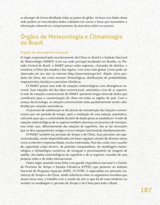 187
sa abranger de forma detalhada todas as partes do globo. Inclusos nos dados dessa
rede podem ser encontrados dados coletados em navios e boias que transmitem a
informação referente ao comportamento da atmosfera sobre os oceanos.
Órgãos de Meteorologia e Climatologia
no Brasil
Órgãos de abrangência nacional
O órgão responsável pelo monitoramento do Clima no Brasil é o Instituto Nacional
de Meteorologia (INMET). Com sua sede principal localizada em Brasília, no Pla-
nalto Central do Brasil, o INMET possui sedes regionais, chamadas de distritos, e
monitora o Clima dos estados e das regiões, com uma visão global. Como pode ser
observado em seu sitio na internet (http://www.inmet.gov.br/), dispõe vários pro-
dutos de clima, tais como normais climatológicas, distribuições de probabilidade,
mapeamentos climáticos e previsões climáticas.
O INMET possui uma rede de estações meteorológicas com abrangência na-
cional. Suas estações são dos tipos convencional, automática e/ou de ar superior.
A rede de estações convencionais do INMET apresenta longas séries de dados que
contribuem para a caracterização do clima em todas as regiões do país. Com o
avanço da tecnologia, as estações convencionais estão paulatinamente sendo subs-
tituídas por estações automáticas.
O processo de substituição se dá através da manutenção das estações conven-
cionais por um período de tempo, após a instalação de uma estação automática,
suficiente para que a continuidade da série de dados possa se estabelecer. A rede de
estações meteorológicas de ar superior também atravessa um processo de transição,
mas neste caso, diferentemente das estações de superfície, não se faz necessário
que os dois equipamentos (antigo e novo) estejam funcionando simultaneamente.
O INMET também faz previsão de Tempo e de Clima. Suas previsões são ope-
racionalizadas, sendo disponibilizadas em bases regulares através de diversos meios
como a internet e imprensa falada, escrita e televisada. Para isto conta com o auxilio
de capacitado corpo técnico, de potentes computadores, de modelagem meteo-
rológica e climatológica numérica, de recepção e processamento de imagens de
satélite, dos dados meteorológicos de superfície e de ar superior, oriundos de suas
próprias redes e de redes internacionais.
Outro órgão atuando nesta linha com grande importância nacional é o Centro
de Previsões de Tempo e Estudos Climáticos (CPTEC) que pertence ao Instituto
Nacional de Pesquisas Espaciais (INPE). O CPTEC é especialista em previsões nu-
méricas de Tempo e de Clima, sendo referência entre os organismos mundiais que
atuam nessa área, e trabalha com o estado da arte (o que há de mais moderno no
mundo) na modelagem e previsão do Tempo e do Clima para todo o Brasil.
 