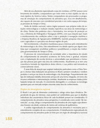 188
Além de seu altamente especializado corpo de cientistas, o CPTEC possui como
ferramenta de trabalho, computadores que estão entre os mais rápidos (se não os
mais rápidos) da América Latina. Nestes computadores são processados os progra-
mas de simulação do comportamento da atmosfera que, ricos em detalhamento,
são capazes de executar com considerável precisão e em curtos espaços de tempo,
as previsões de Tempo e Clima.
Ainda de âmbito nacional, outros órgãos possuem suas próprias redes de es-
tações meteorológicas e realizam estudos específicos nas áreas da meteorologia e
do clima. Dentre eles podemos citar a Aeronáutica, nos serviços de proteção ao
voo, a Diretoria de Hidrografia e Navegação (DHN), com suas estações que visam
o monitoramento das condições sobre o mar e proteção à navegação marítima e
a Empresa Brasileira de Agropecuária (EMBRAPA), fazendo pesquisas relacionadas
com a agricultura e a pecuária nas diversas regiões do país.
Até recentemente, o brasileiro manifestava pouco interesse pelo entendimento
da meteorologia e do clima. Este entendimento era detido apenas por alguns cien-
tistas que conseguiram sensibilizar políticos e possibilitaram a criação das institui-
ções governamentais de Tempo e Clima.
O processo de conscientização da sociedade sobre a importância do estudo
do comportamento da atmosfera aconteceu de forma lenta e gradual, inclusive
com a implantação de escolas técnicas e universidades que permitissem a forma-
ção das pessoas para gerir esta área do conhecimento. Atualmente já se tem uma
consciência formada da importância desta ciência, e sua prática está tornando-se
comercialmente viável.
É nesta linha de atuação que surgiram instituições particulares como a Clima Tem-
po e a Somar. Estas instituições são pioneiras no Brasil e prestam consultoria e vendem
produtos e serviços nas áreas da meteorologia e da climatologia. Frequentemente este
tipo de instituição trabalha oferecendo serviços de uma forma integrada, em torno dos
recursos ambientais e instrumentação correlata. Atualmente as empresas citadas já têm
bastante tempo de mercado. O crescimento demográfico e a evolução na tecnologia
apontam para um mercado sempre crescente nesta área do conhecimento.
Órgãos de abrangência regional
O Brasil é um país de dimensões continentais e abriga vários tipos climáticos. De-
pendendo do grau de interesse, esses podem ser subdivididos para que os detalhes
individuais das características físicas de cada localidade possam ser considerados. O
comportamento da atmosfera nessa perspectiva é considerado como sendo “de me-
soescala”, ou seja, abriga o comportamento da atmosfera de uma região cujas dimen-
sões lineares vão desde centenas de metros até centenas de quilômetros.
A análise regionalizada do comportamento da atmosfera é necessária para o
entendimento completo de seu comportamento. O detalhamento regionalizado do
comportamento da atmosfera pode ser feito por um órgão de abrangência nacional
 