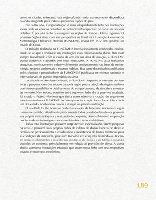 189
como os citados, entretanto esta regionalização seria extremamente dispendiosa
quando imaginada para todas as pequenas regiões do país.
Por outro lado, a regionalização é mais adequadamente feita por instituições
locais onde os técnicos detenham o conhecimento específico de cada um dos seus
detalhes. É por esta razão que surgiram os órgãos de Tempo e Clima regionais. O
primeiro órgão a atuar com esta perspectiva no Brasil foi a Fundação Cearense de
Meteorologia e Recursos Hídricos (FUNCEME), criada em 1972 pelo governo do
estado do Ceará.
O trabalho realizado na FUNCEME é internacionalmente conhecido, equipa-
rando-se ao que é realizado nas instituições mais renomadas do globo. Para estar
sempre trabalhando com o estado da arte em sua área de atuação, a FUNCEME
possui convênios e acordos com estas instituições. A FUNCEME atua realizando
pesquisas, monitoramento e desenvolvimento, conjuntamente nas áreas de meteo-
rologia, recursos ambientais e recursos hídricos. Boa parte dos trabalhos publicados
pelos técnicos e pesquisadores da FUNCEME é publicada em revistas nacionais e
internacionais, de grande importância na área.
Localizada no Nordeste do Brasil, a FUNCEME despertou o interesse de cien-
tistas e pesquisadores dos estados daquela região para a criação de órgãos similares
que viessem possibilitar o detalhamento do comportamento da atmosfera em esca-
las menores. Num esforço conjunto entre o governo federal e os governos estaduais,
foi criado o Projeto Nordeste que tinha como objetivo a criação de organismos
estaduais similares à FUNCEME. As bases para esta criação foram fornecidas e cada
um dos estados nordestinos passou a abrigar sua própria instituição.
O resultado foi tão bom que os demais estados da federação resolveram seguir
o mesmo caminho. Atualmente praticamente todos os estados brasileiros possuem
sua própria instituição para a realização de pesquisas, desenvolvimento e operação
nas áreas de meteorologia, recursos ambientais e recursos hídricos.
Todas estas instituições possuem corpo técnico especializado, fazem pesquisas
na área, e possuem suas próprias redes de coletas de dados, bancos de dados e
centrais de processamento. Considerando a inexistência de limites territoriais para
as condições da atmosfera, procuram trabalhar em conjunto, reunindo-se, trocan-
do ideias e informações a respeito das condições do Tempo e do Clima e tomando
decisões de consenso, principalmente em relação às previsões de clima. A tabela
abaixo apresenta instituições estaduais que atuam nesta linha com seus respectivos
estados e endereços eletrônicos.
 
