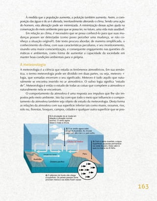 163
À medida que a população aumenta, a poluição também aumenta. Assim, a com-
posição das águas e do ar é alterada, inevitavelmente alterando o clima. Sendo uma ação
do homem, esta alteração pode ser minimizada. A minimização dessas ações ajuda na
conservação do meio ambiente para que se possa ter, no futuro, uma vida mais saudável.
Em relação ao clima, é necessário que se possa conhecê-lo para que suas mu-
danças possam ser detectadas (como posso perceber uma mudança, se não co-
nheço a situação original?). Este texto procura abordar, de maneira simplificada, o
conhecimento do clima, com suas características peculiares, e seu monitoramento,
visando uma maior conscientização, e consequente engajamento nas questões cli-
máticas e ambientais, como forma de aumentar a capacidade da sociedade em
manter boas condições ambientais para si própria.
A meteorologia
A meteorologia é a ciência que estuda os fenômenos atmosféricos. Em sua semân-
tica, o termo meteorologia pode ser dividido em duas partes, ou seja, meteoro +
logia, que somadas encerram o seu significado. Meteoro é tudo aquilo que natu-
ralmente se encontra inserido no ar atmosférico. O sufixo logia significa “estudo
de”. Meteorologia é então o estudo de todas as coisas que compõem a atmosfera e
naturalmente nela se encontram.
O comportamento da atmosfera é uma resposta aos impulsos que lhe são im-
postos pelo meio ambiente. Isto faz com que todo o meio que influencie o compor-
tamento da atmosfera também seja objeto de estudo da meteorologia. Desta forma
as relações da atmosfera com sua superfície inferior tais como mares, oceanos, rios,
solo nu, florestas, bosques, campos, cidades e qualquer outra superfície que se pos-
 