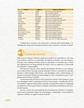 190
Estado Agência Endereço Eletrônico
Alagoas NMRH http://www.semarh.al.gov.br/
Amazonas NMH http://remethi.org/site/
Bahia INGÁ http://www.inga.ba.gov.br/
Ceará FUNCEME http://www.funceme.br/
Espírito Santo INCAPER http://www.incaper.es.gov.br/
Goiás SIMEGO http://www.simego.sectec.go.gov.br/
Maranhão LABMET http://www.nemrh.uema.br/
Minas Gerais SIMGE http://www.simge.mg.gov.br/
Paraíba AESA http://www.aesa.pb.gov.br/
Paraná SIMEPAR http://www.simepar.br/
Pernambuco LAMEPE http://www.itep.br/LAMEPE.asp
Rio de Janeiro SIMERJ http://www.simerj.rj.gov.br/
Rio Grande do Norte EMPARN http://www.emparn.rn.gov.br/
Santa Catarina CIRAM http://ciram.epagri.sc.gov.br/
São Paulo CEPAGRI http://www.cpa.unicamp.br/
Sergipe CEMSE http://www.semarh.se.gov.br/
Tocantins NEMRH http://200.129.177.29/wrf/index.html
A tabela não é exaustiva, mas mostra que o interesse pela meteorologia e cli-
matologia de mesoescala é bastante elevado e deve continuar crescendo no Brasil.
Síntese do Fascículo
Sabe-se que mudanças climáticas significativas podem ser catastróficas e, em casos
mais extremos, até levar ao extermínio de espécies incluindo a da raça humana.
Para que uma mudança climática possa ser percebida, é necessário que o Clima
seja registrado por um longo período de tempo. Uma vez registrado, o clima pode
ser estudado e compreendido.
Este fascículo trata dos vários aspectos da dinâmica do Clima, e suas relações
com a vida na Terra. Para que se possa entender o Clima, é necessário se entender
primeiro a Meteorologia. Desta forma, uma abordagem sobre a Meteorologia, in-
cluindo os principais fenômenos meteorológicos e suas consequências para o com-
portamento do Clima é incluída.
O monitoramento do Clima é feito através dos sensores meteorológicos, assim
uma abordagem sobre os principais sensores é apresentada. A classificação do Cli-
ma mundial e regional é apresentada, baseada em parâmetros teóricos e amparada
em parâmetros físicos que incluem as relações astronômicas da dinâmica do movi-
mento terrestre.
Por fim, a forma do processamento do monitoramento climático é mostrado,
assim como os principais órgãos de meteorologia e climatologia a nível mundial, e
regional no Brasil e na região Nordeste do Brasil.
 
