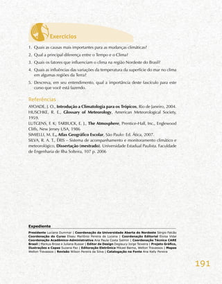 191
Exercícios
1.	 Quais as causas mais importantes para as mudanças climáticas?
2.	 Qual a principal diferença entre o Tempo e o Clima?
3.	 Quais os fatores que influenciam o clima na região Nordeste do Brasil?
4.	 Quais as influências das variações da temperatura da superfície do mar no clima
em algumas regiões da Terra?
5.	 Descreva, em seu entendimento, qual a importância deste fascículo para este
curso que você está fazendo.
Referências
AYOADE, J. O., Introdução a Climatologia para os Trópicos, Rio de Janeiro, 2004.
HUSCHKE, R. E., Glossary of Meteorology, American Meteorological Society,
1959.
LUTGENS, F. K; TARBUCK, E. J., The Atmosphere, Prentice-Hall, Inc., Englewood
Cliffs, New Jersey USA, 1986
SIMIELLI, M. E., Atlas Geográfico Escolar, São Paulo: Ed. Ática, 2007.
SILVA, R. A. T., ÉRIS – Sistema de acompanhamento e monitoramento climático e
meteorológico, Dissertação (mestrado). Universidade Estadual Paulista. Faculdade
de Engenharia de Ilha Solteira, 107 p. 2006
Expediente	
Presidente Luciana Dummar | Coordenação da Universidade Aberta do Nordeste Sérgio Falcão
Coordenação do Curso Eliseu Marlônio Pereira de Lucena | Coordenação Editorial Eloísa Vidal
Coordenação Acadêmico-Administrativa Ana Paula Costa Salmin | Coordenação Técnica CARE
Brasil | Markus Brose e Juliana Russar | Editor de Design Deglaucy Jorge Teixeira | Projeto Gráfico,
Ilustrações e Capas Suzana Paz | Editoração Eletrônica Mikael Baima, Welton Travassos | Mapas
Welton Travassos | Revisão Wilson Pereira da Silva | Catalogação na Fonte Ana Kelly Pereira
 