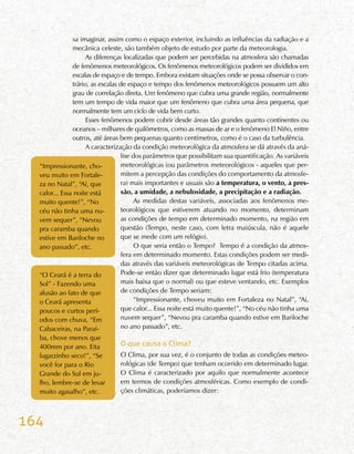 164
sa imaginar, assim como o espaço exterior, incluindo as influências da radiação e a
mecânica celeste, são também objeto de estudo por parte da meteorologia.
As diferenças localizadas que podem ser percebidas na atmosfera são chamadas
de fenômenos meteorológicos. Os fenômenos meteorológicos podem ser divididos em
escalas de espaço e de tempo. Embora existam situações onde se possa observar o con-
trário, as escalas de espaço e tempo dos fenômenos meteorológicos possuem um alto
grau de correlação direta. Um fenômeno que cubra uma grande região, normalmente
tem um tempo de vida maior que um fenômeno que cubra uma área pequena, que
normalmente tem um ciclo de vida bem curto.
Esses fenômenos podem cobrir desde áreas tão grandes quanto continentes ou
oceanos – milhares de quilômetros, como as massas de ar e o fenômeno El Niño, entre
outros, até áreas bem pequenas quanto centímetros, como é o caso da turbulência.
A caracterização da condição meteorológica da atmosfera se dá através da aná-
lise dos parâmetros que possibilitam sua quantificação. As variáveis
meteorológicas (ou parâmetros meteorológicos - aqueles que per-
mitem a percepção das condições do comportamento da atmosfe-
ra) mais importantes e usuais são a temperatura, o vento, a pres-
são, a umidade, a nebulosidade, a precipitação e a radiação.
As medidas destas variáveis, associadas aos fenômenos me-
teorológicos que estiverem atuando no momento, determinam
as condições de tempo em determinado momento, na região em
questão (Tempo, neste caso, com letra maiúscula, não é aquele
que se mede com um relógio).
O que seria então o Tempo? Tempo é a condição da atmos-
fera em determinado momento. Estas condições podem ser medi-
das através das variáveis meteorológicas de Tempo citadas acima.
Pode-se então dizer que determinado lugar está frio (temperatura
mais baixa que o normal) ou que esteve ventando, etc. Exemplos
de condições de Tempo seriam:
“Impressionante, choveu muito em Fortaleza no Natal”, “Ai,
que calor... Essa noite está muito quente!”, “No céu não tinha uma
nuvem sequer”, “Nevou pra caramba quando estive em Bariloche
no ano passado”, etc.
O que causa o Clima?
O Clima, por sua vez, é o conjunto de todas as condições meteo-
rológicas (de Tempo) que tenham ocorrido em determinado lugar.
O Clima é caracterizado por aquilo que normalmente acontece
em termos de condições atmosféricas. Como exemplo de condi-
ções climáticas, poderíamos dizer:
“Impressionante, cho-
veu muito em Fortale-
za no Natal”, “Ai, que
calor... Essa noite está
muito quente!”, “No
céu não tinha uma nu-
vem sequer”, “Nevou
pra caramba quando
estive em Bariloche no
ano passado”, etc.
“O Ceará é a terra do
Sol” - Fazendo uma
alusão ao fato de que
o Ceará apresenta
poucos e curtos perí-
odos com chuva, “Em
Cabaceiras, na Paraí-
ba, chove menos que
400mm por ano. Eita
lugarzinho seco!”, “Se
você for para o Rio
Grande do Sul em ju-
lho, lembre-se de levar
muito agasalho”, etc.
 