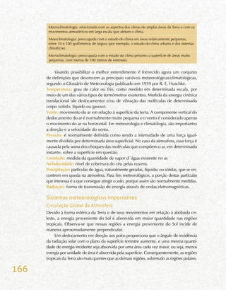 166
Macroclimatologia: relacionada com os aspectos dos climas de amplas áreas da Terra e com os
movimentos atmosféricos em larga escala que afetam o clima.
Mesoclimatologia: preocupada com o estudo do clima em áreas relativamente pequenas,
entre 10 e 100 quilômetros de largura (por exemplo, o estudo do clima urbano e dos sistemas
climáticos).
Microclimatologia: preocupada com o estudo do clima próximo a superfície de áreas muito
pequenas, com menos de 100 metros de extensão.
Visando possibilitar o melhor entendimento é fornecido agora um conjunto
de definições que descrevem as principais variáveis meteorológicas/climatológicas,
segundo o Glossário de Meteorologia publicado em 1959 por R. E. Huschke.
Temperatura: grau de calor ou frio, como medido em determinada escala, por
meio de um dos vários tipos de termômetros existentes. Medida da energia cinética
translacional (de deslocamento) e/ou de vibração das moléculas de determinado
corpo (sólido, líquido ou gasoso).
Vento: movimento do ar em relação à superfície da terra. A componente vertical do
deslocamento do ar é normalmente muito pequena e o vento é considerado apenas
o movimento do ar na horizontal. Em meteorologia e climatologia, são importantes
a direção e a velocidade do vento.
Pressão: é normalmente definida como sendo a intensidade de uma força igual-
mente dividida por determinada área superficial. No caso da atmosfera, essa força é
causada pela soma dos choques das moléculas que compõem o ar, em determinado
instante, sobre a superfície em questão.
Umidade: medida da quantidade de vapor d´água existente no ar.
Nebulosidade: nível de cobertura do céu pelas nuvens.
Precipitação: partículas de água, naturalmente geradas, líquidas ou sólidas, que se en-
contrem em queda na atmosfera. Para fins meteorológicos, a porção destas partículas
que interessa é a que consegue atingir o solo, porque assim são normalmente medidas.
Radiação: forma de transmissão de energia através de ondas eletromagnéticas.
Sistemas meteorológicos importantes
Circulação Global da Atmosfera
Devido à forma esférica da Terra e de seus movimentos em relação à abóbada ce-
leste, a energia proveniente do Sol é absorvida em maior quantidade nas regiões
tropicais. Observa-se que nessas regiões a energia proveniente do Sol incide de
maneira aproximadamente perpendicular.
Um deslocamento em direção aos polos proporciona que o ângulo de incidência
da radiação solar com o plano da superfície terrestre aumente, e uma mesma quanti-
dade de energia incidente seja absorvida por uma área cada vez maior, ou seja, menos
energia por unidade de área é absorvida pela superfície. Consequentemente, as regiões
tropicais da Terra são mais quentes que as demais regiões, sobretudo as regiões polares.
 