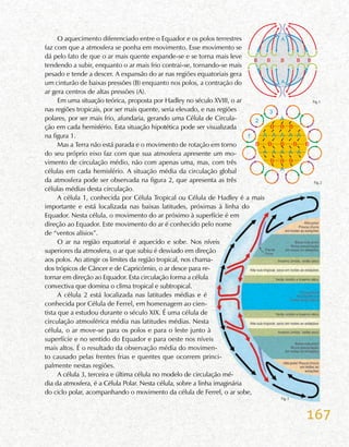 167
O aquecimento diferenciado entre o Equador e os polos terrestres
faz com que a atmosfera se ponha em movimento. Esse movimento se
dá pelo fato de que o ar mais quente expande-se e se torna mais leve
tendendo a subir, enquanto o ar mais frio contrai-se, tornando-se mais
pesado e tende a descer. A expansão do ar nas regiões equatoriais gera
um cinturão de baixas pressões (B) enquanto nos polos, a contração do
ar gera centros de altas pressões (A).
Em uma situação teórica, proposta por Hadley no século XVIII, o ar
nas regiões tropicais, por ser mais quente, seria elevado, e nas regiões
polares, por ser mais frio, afundaria, gerando uma Célula de Circula-
ção em cada hemisfério. Esta situação hipotética pode ser visualizada
na figura 1.
Mas a Terra não está parada e o movimento de rotação em torno
do seu próprio eixo faz com que sua atmosfera apresente um mo-
vimento de circulação médio, não com apenas uma, mas, com três
células em cada hemisfério. A situação média da circulação global
da atmosfera pode ser observada na figura 2, que apresenta as três
células médias desta circulação.
A célula 1, conhecida por Célula Tropical ou Célula de Hadley é a mais
importante e está localizada nas baixas latitudes, próximas à linha do
Equador. Nesta célula, o movimento do ar próximo à superfície é em
direção ao Equador. Este movimento do ar é conhecido pelo nome
de “ventos alísios”.
O ar na região equatorial é aquecido e sobe. Nos níveis
superiores da atmosfera, o ar que subiu é desviado em direção
aos polos. Ao atingir os limites da região tropical, nos chama-
dos trópicos de Câncer e de Capricórnio, o ar desce para re-
tornar em direção ao Equador. Esta circulação forma a célula
convectiva que domina o clima tropical e subtropical.
A célula 2 está localizada nas latitudes médias e é
conhecida por Célula de Ferrel, em homenagem ao cien-
tista que a estudou durante o século XIX. É uma célula de
circulação atmosférica média nas latitudes médias. Nesta
célula, o ar move-se para os polos e para o leste junto à
superfície e no sentido do Equador e para oeste nos níveis
mais altos. É o resultado da observação média do movimen-
to causado pelas frentes frias e quentes que ocorrem princi-
palmente nestas regiões.
A célula 3, terceira e última célula no modelo de circulação mé-
dia da atmosfera, é a Célula Polar. Nesta célula, sobre a linha imaginária
do ciclo polar, acompanhando o movimento da célula de Ferrel, o ar sobe,
Fig.1
Fig.2
 