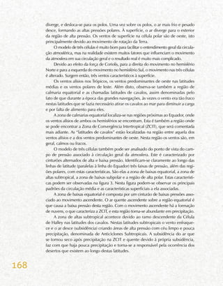168
diverge, e desloca-se para os polos. Uma vez sobre os polos, o ar mais frio e pesado
desce, formando as altas pressões polares. À superfície, o ar diverge para o exterior
da região de alta pressão. Os ventos de superfície na célula polar são de oeste, isto
principalmente devido ao movimento de rotação da Terra.
O modelo de três células é muito bom para facilitar o entendimento geral da circula-
ção atmosférica, mas na realidade existem muitos fatores que influenciam o movimento
da atmosfera em sua circulação geral e o resultado real é muito mais complicado.
Devido ao efeito da força de Coriolis, para a direita do movimento no hemisfério
Norte e para a esquerda do movimento no hemisfério Sul, o movimento nas três células
é alterado. Surgem então, três ventos característicos à superfície.
Os ventos alísios nos Trópicos, os ventos predominantes de oeste nas latitudes
médias e os ventos polares de leste. Além disto, observa-se também a região de
calmaria equatorial e as chamadas latitudes de cavalos, assim denominadas pelo
fato de que durante a época das grandes navegações, às vezes o vento era tão fraco
nestas latitudes que se fazia necessário atirar os cavalos ao mar para diminuir a carga
e por falta de alimento para eles.
A zona de calmarias equatorial localiza-se nas regiões próximas ao Equador, onde
os ventos alísios de ambos os hemisférios se encontram. Esta é também a região onde
se pode encontrar a Zona de Convergência Intertropical (ZCIT), que será comentada
mais adiante. As “latitudes de cavalos” estão localizadas na região entre aquela dos
ventos alísios e a dos ventos predominantes de oeste. Nesta região os ventos são, em
geral, calmos ou fracos.
O modelo de três células também pode ser analisado do ponto de vista do cam-
po de pressão associado à circulação geral da atmosfera. Este é caracterizado por
cinturões alternados de alta e baixa pressão. Identificam-se claramente ao longo das
linhas de latitude (paralelas à linha do Equador) três faixas de pressão, além das regi-
ões polares, com estas características. São elas a zona de baixas equatorial, a zona de
altas subtropical, a zona de baixas subpolar e a região de alta polar. Estas característi-
cas podem ser observadas na figura 3. Nesta figura podem-se observar os principais
padrões da circulação média e as características superficiais a ela associadas.
A zona de baixas equatorial é composta por um cinturão de baixas pressões asso-
ciado ao movimento ascendente. O ar quente ascendente sobre a região equatorial é
que causa a baixa pressão desta região. Com o movimento ascendente há a formação
de nuvens, o que caracteriza a ZCIT, e esta região torna-se abundante em precipitação.
A zona de altas subtropical acontece devido ao ramo descendente da Célula
de Halley nas latitudes dos cavalos. Nestas latitudes subtropicais o vento enfraque-
ce e o ar desce (subsidência) criando áreas de alta pressão com céu limpo e pouca
precipitação, denominada de Anticiclones Subtropicais. A subsidência do ar que
se tornou seco após precipitação na ZCIT e quente devido à própria subsidência,
faz com que haja pouca precipitação e torna-se a responsável pela ocorrência dos
desertos que existem ao longo destas latitudes.
 