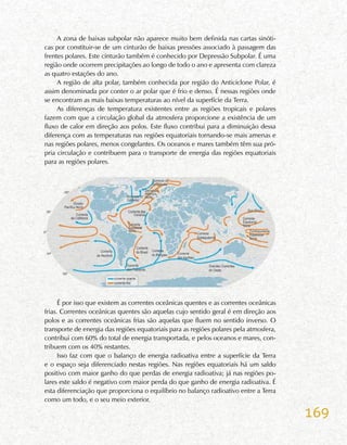 169
A zona de baixas subpolar não aparece muito bem definida nas cartas sinóti-
cas por constituir-se de um cinturão de baixas pressões associado à passagem das
frentes polares. Este cinturão também é conhecido por Depressão Subpolar. É uma
região onde ocorrem precipitações ao longo de todo o ano e apresenta com clareza
as quatro estações do ano.
A região de alta polar, também conhecida por região do Anticiclone Polar, é
assim denominada por conter o ar polar que é frio e denso. É nessas regiões onde
se encontram as mais baixas temperaturas ao nível da superfície da Terra.
As diferenças de temperatura existentes entre as regiões tropicais e polares
fazem com que a circulação global da atmosfera proporcione a existência de um
fluxo de calor em direção aos polos. Este fluxo contribui para a diminuição dessa
diferença com as temperaturas nas regiões equatoriais tornando-se mais amenas e
nas regiões polares, menos congelantes. Os oceanos e mares também têm sua pró-
pria circulação e contribuem para o transporte de energia das regiões equatoriais
para as regiões polares.
É por isso que existem as correntes oceânicas quentes e as correntes oceânicas
frias. Correntes oceânicas quentes são aquelas cujo sentido geral é em direção aos
polos e as correntes oceânicas frias são aquelas que fluem no sentido inverso. O
transporte de energia das regiões equatoriais para as regiões polares pela atmosfera,
contribui com 60% do total de energia transportada, e pelos oceanos e mares, con-
tribuem com os 40% restantes.
Isso faz com que o balanço de energia radioativa entre a superfície da Terra
e o espaço seja diferenciado nestas regiões. Nas regiões equatoriais há um saldo
positivo com maior ganho do que perdas de energia radioativa; já nas regiões po-
lares este saldo é negativo com maior perda do que ganho de energia radioativa. É
esta diferenciação que proporciona o equilíbrio no balanço radioativo entre a Terra
como um todo, e o seu meio exterior.
 