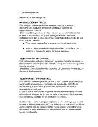7. Tipos de investigación:

   Hay tres tipos de investigación:

   INVESTIGACIÓN HISTÓRICA:
   Esta se basa de las experiencias pasadas, describe lo que era y
   representa una búsqueda crítica de la verdadque sustenta los
   acontecimientos pasados.
    El investigador depende de fuentes primarias y secundarias las cuales
   proveen la información y las que el investigador deberá examinar
   cuidadosamente con el fin de determinar su confiabilidad pormedio de una
   crítica interna y externa:
            En el primer caso verifica la autenticidad de un documento.

          segundo, determina el significado y la validez de los datos que
          contiene el documento que se considera auténtico.


    INVESTIGACIÓN DESCRIPTIVA:
   Esta trabaja sobre realidades de hecho y su característica fundamental es
   la de presentar una interpretación correcta. Esta puede incluir los siguientes
   tipos de estudios:
    Encuestas, Casos, Exploratorios, Causales, De Desarrollo, Predictivos, De
   Conjuntos, De Correlación.


    INVESTIGACIÓN EXPERIMENTAL:
   Esta se basa en la manipulación de una (o más) variable experimental no
   comprobada, encondiciones rigurosamente controladas, con el fin de
   describir de qué modo o por qué causa se produce una situación o
   Acontecimiento particular.
   Lo que busca el investigador le permite introducir determinadas variables
   deestudio manipuladas por él, para controlar el aumento o disminución de
   esas variables y su efecto en las conductasobservadas.

   En el caso de nuestra investigación aplicaría la descriptiva ya que nuestro
   tema es el servicio que presta los caís de la comuna 5 de Villavicencio su
   atención como, esta se basa en hechos reales, esta es una problemática
   que vivimos a diario además de las herramientas que se utilizan en este
   tipo de investigación.
 