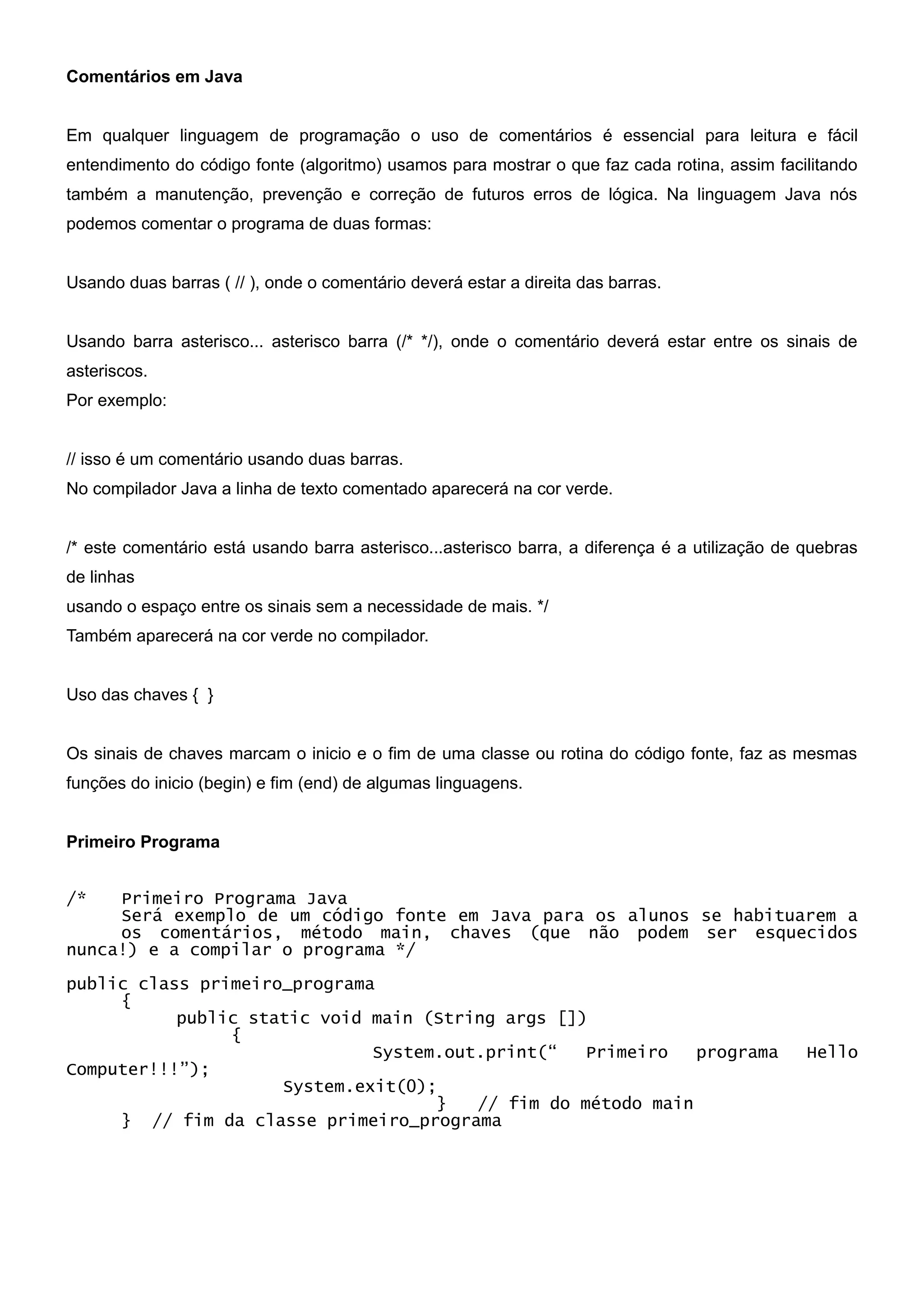 Comentários em Java


Em qualquer linguagem de programação o uso de comentários é essencial para leitura e fácil
entendimento do código fonte (algoritmo) usamos para mostrar o que faz cada rotina, assim facilitando
também a manutenção, prevenção e correção de futuros erros de lógica. Na linguagem Java nós
podemos comentar o programa de duas formas:


Usando duas barras ( // ), onde o comentário deverá estar a direita das barras.


Usando barra asterisco... asterisco barra (/* */), onde o comentário deverá estar entre os sinais de
asteriscos.
Por exemplo:


// isso é um comentário usando duas barras.
No compilador Java a linha de texto comentado aparecerá na cor verde.


/* este comentário está usando barra asterisco...asterisco barra, a diferença é a utilização de quebras
de linhas
usando o espaço entre os sinais sem a necessidade de mais. */
Também aparecerá na cor verde no compilador.


Uso das chaves { }


Os sinais de chaves marcam o inicio e o fim de uma classe ou rotina do código fonte, faz as mesmas
funções do inicio (begin) e fim (end) de algumas linguagens.


Primeiro Programa


/*   Primeiro Programa Java
     Será exemplo de um código fonte em Java para os alunos se habituarem a
     os comentários, método main, chaves (que não podem ser esquecidos
nunca!) e a compilar o programa */

public class primeiro_programa
     {
           public static void main (String args [])
                {
                              System.out.print(“   Primeiro   programa                          Hello
Computer!!!”);
                     System.exit(0);
                                    }   // fim do método main
     } // fim da classe primeiro_programa
 