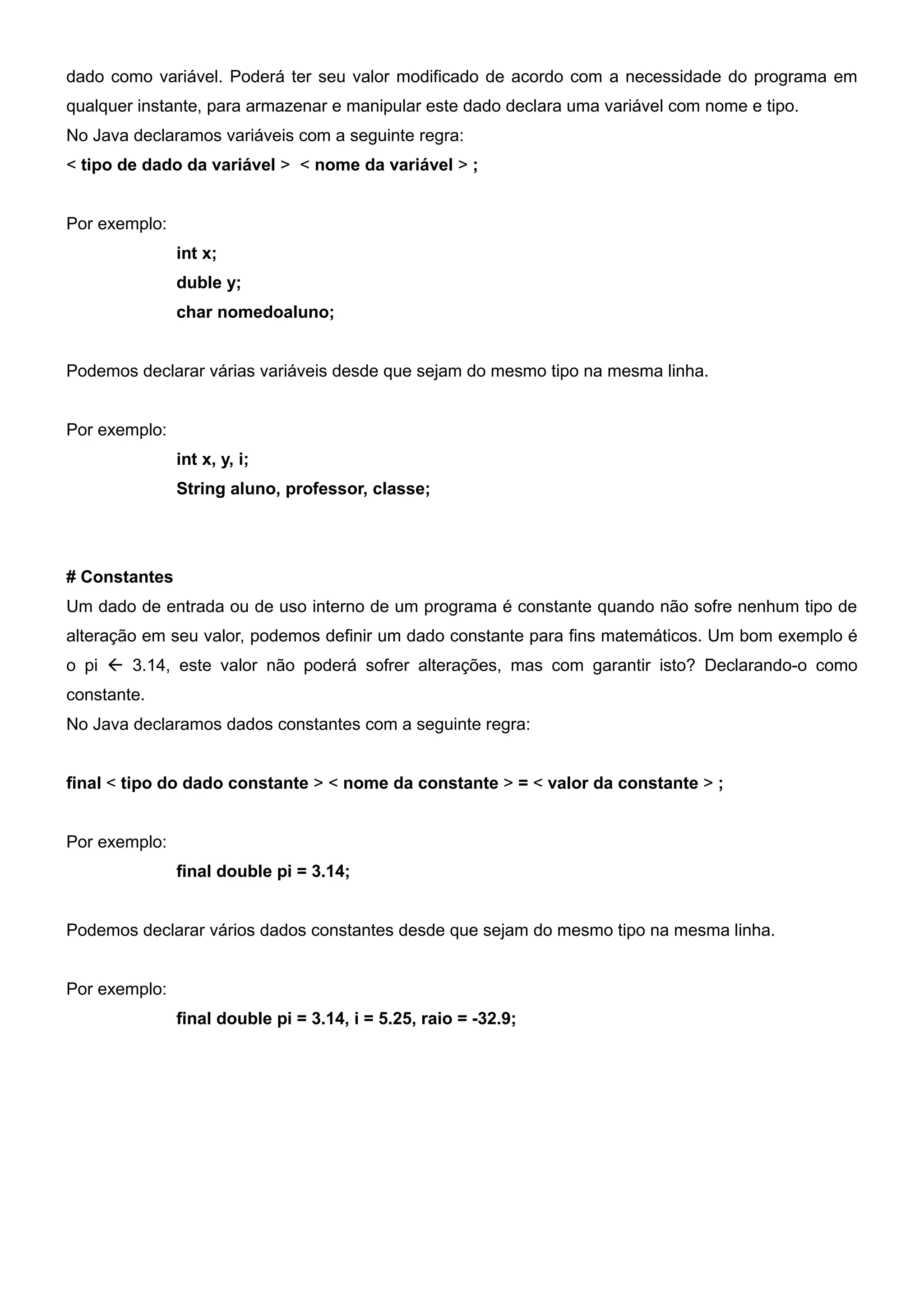 dado como variável. Poderá ter seu valor modificado de acordo com a necessidade do programa em
qualquer instante, para armazenar e manipular este dado declara uma variável com nome e tipo.
No Java declaramos variáveis com a seguinte regra:
< tipo de dado da variável > < nome da variável > ;


Por exemplo:
               int x;
               duble y;
               char nomedoaluno;


Podemos declarar várias variáveis desde que sejam do mesmo tipo na mesma linha.


Por exemplo:
               int x, y, i;
               String aluno, professor, classe;




# Constantes
Um dado de entrada ou de uso interno de um programa é constante quando não sofre nenhum tipo de
alteração em seu valor, podemos definir um dado constante para fins matemáticos. Um bom exemplo é
o pi  3.14, este valor não poderá sofrer alterações, mas com garantir isto? Declarando-o como
constante.
No Java declaramos dados constantes com a seguinte regra:


final < tipo do dado constante > < nome da constante > = < valor da constante > ;


Por exemplo:
               final double pi = 3.14;


Podemos declarar vários dados constantes desde que sejam do mesmo tipo na mesma linha.


Por exemplo:
               final double pi = 3.14, i = 5.25, raio = -32.9;
 