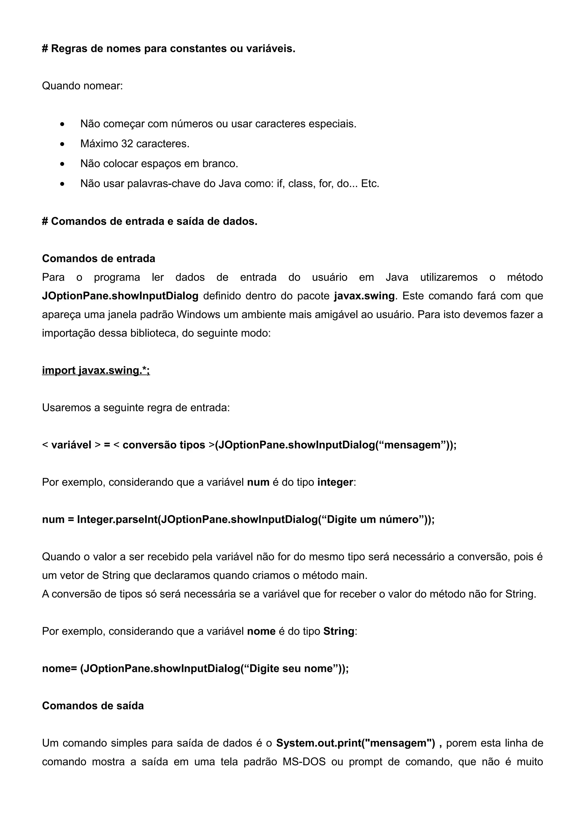 # Regras de nomes para constantes ou variáveis.


Quando nomear:


   •   Não começar com números ou usar caracteres especiais.
   •   Máximo 32 caracteres.
   •   Não colocar espaços em branco.
   •   Não usar palavras-chave do Java como: if, class, for, do... Etc.


# Comandos de entrada e saída de dados.


Comandos de entrada
Para   o   programa     ler   dados   de   entrada   do   usuário   em    Java   utilizaremos   o   método
JOptionPane.showInputDialog definido dentro do pacote javax.swing. Este comando fará com que
apareça uma janela padrão Windows um ambiente mais amigável ao usuário. Para isto devemos fazer a
importação dessa biblioteca, do seguinte modo:


import javax.swing.*;


Usaremos a seguinte regra de entrada:


< variável > = < conversão tipos >(JOptionPane.showInputDialog(“mensagem”));


Por exemplo, considerando que a variável num é do tipo integer:


num = Integer.parseInt(JOptionPane.showInputDialog(“Digite um número”));


Quando o valor a ser recebido pela variável não for do mesmo tipo será necessário a conversão, pois é
um vetor de String que declaramos quando criamos o método main.
A conversão de tipos só será necessária se a variável que for receber o valor do método não for String.


Por exemplo, considerando que a variável nome é do tipo String:


nome= (JOptionPane.showInputDialog(“Digite seu nome”));


Comandos de saída


Um comando simples para saída de dados é o System.out.print("mensagem") , porem esta linha de
comando mostra a saída em uma tela padrão MS-DOS ou prompt de comando, que não é muito
 