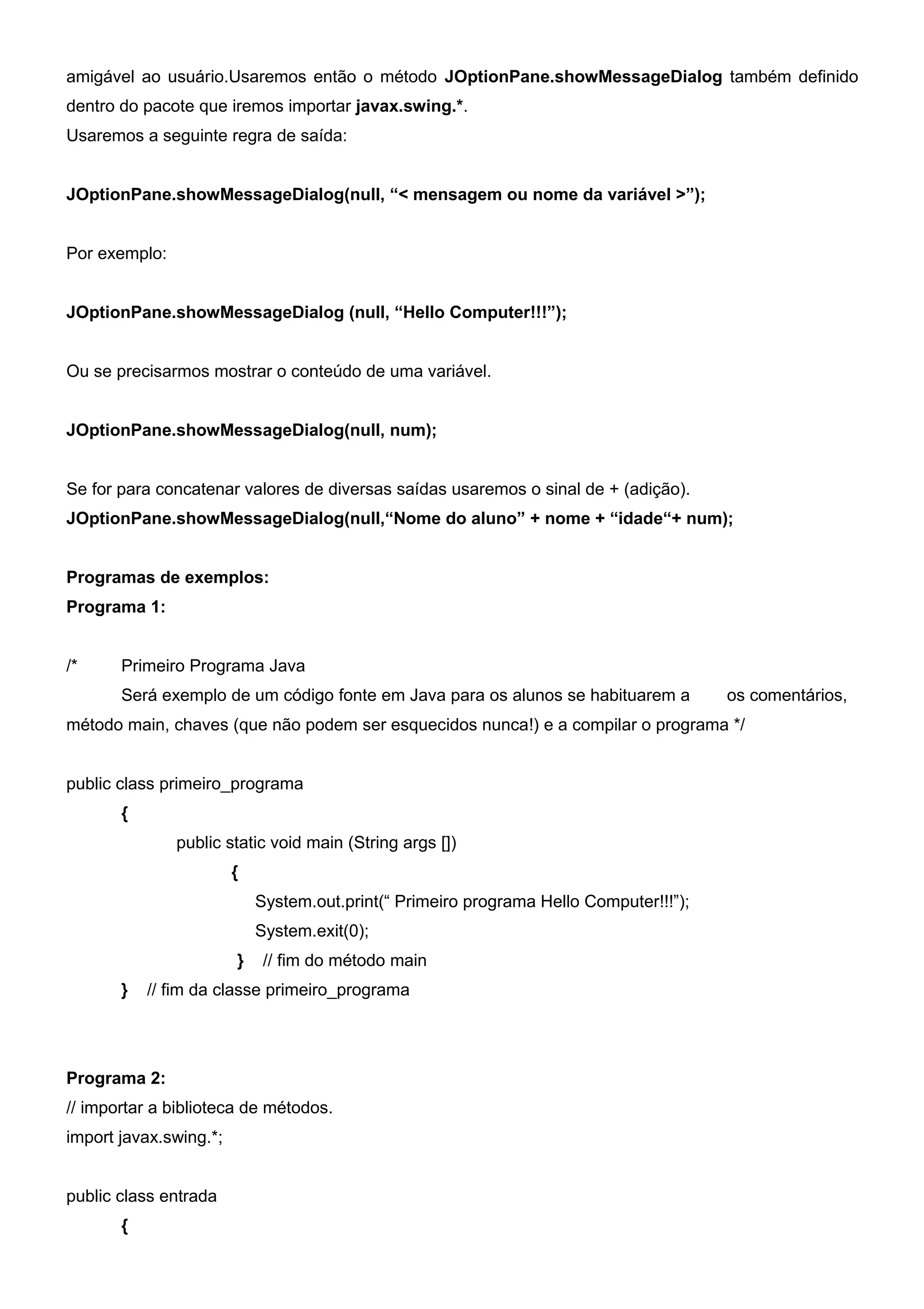 amigável ao usuário.Usaremos então o método JOptionPane.showMessageDialog também definido
dentro do pacote que iremos importar javax.swing.*.
Usaremos a seguinte regra de saída:


JOptionPane.showMessageDialog(null, “< mensagem ou nome da variável >”);


Por exemplo:


JOptionPane.showMessageDialog (null, “Hello Computer!!!”);


Ou se precisarmos mostrar o conteúdo de uma variável.


JOptionPane.showMessageDialog(null, num);


Se for para concatenar valores de diversas saídas usaremos o sinal de + (adição).
JOptionPane.showMessageDialog(null,“Nome do aluno” + nome + “idade“+ num);


Programas de exemplos:
Programa 1:


/*     Primeiro Programa Java
       Será exemplo de um código fonte em Java para os alunos se habituarem a           os comentários,
método main, chaves (que não podem ser esquecidos nunca!) e a compilar o programa */


public class primeiro_programa
       {
               public static void main (String args [])
                        {
                            System.out.print(“ Primeiro programa Hello Computer!!!”);
                            System.exit(0);
                        }    // fim do método main
       }   // fim da classe primeiro_programa




Programa 2:
// importar a biblioteca de métodos.
import javax.swing.*;


public class entrada
       {
 