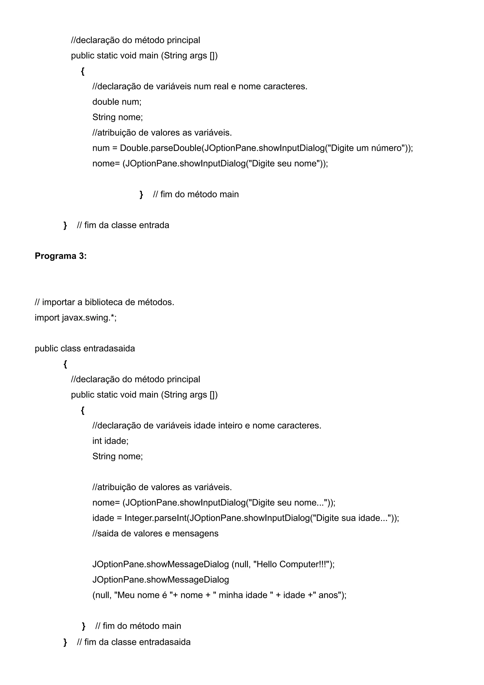 //declaração do método principal
           public static void main (String args [])
             {
                 //declaração de variáveis num real e nome caracteres.
                 double num;
                 String nome;
                 //atribuição de valores as variáveis.
                 num = Double.parseDouble(JOptionPane.showInputDialog("Digite um número"));
                 nome= (JOptionPane.showInputDialog("Digite seu nome"));


                              }   // fim do método main


       }    // fim da classe entrada


Programa 3:




// importar a biblioteca de métodos.
import javax.swing.*;


public class entradasaida
       {
           //declaração do método principal
           public static void main (String args [])
             {
                 //declaração de variáveis idade inteiro e nome caracteres.
                 int idade;
                 String nome;


                 //atribuição de valores as variáveis.
                 nome= (JOptionPane.showInputDialog("Digite seu nome..."));
                 idade = Integer.parseInt(JOptionPane.showInputDialog("Digite sua idade..."));
                 //saida de valores e mensagens


                 JOptionPane.showMessageDialog (null, "Hello Computer!!!");
                 JOptionPane.showMessageDialog
                 (null, "Meu nome é "+ nome + " minha idade " + idade +" anos");


             }   // fim do método main
       }    // fim da classe entradasaida
 