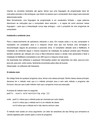Usando os conceitos ilustrados até agora, temos que uma linguagem de programação deve ter
instruções precisas e não-ambíguas, que dizem os passos que o computador deve seguir para executar
determinada tarefa.
Mais formalmente, uma linguagem de programação é um vocabulário limitado – cujas palavras
descrevem as instruções que o computador deve executar –, e regras de como escrever nessa
linguagem – para que a interpretação nunca seja ambígua – com o propósito de criar programas de
computador.


Instalando o ambiente Java


Para o desenvolvimento de aplicativos utilizando o Java. Em nossas aulas e no seu computador é
necessário um compilador Java e a máquina virtual Java que nos fornece uma simulação e
documentação segura de processos e possíveis erros. O compilador utilizado será o NetBeans. A
instalação do ambiente segue o mesmo esquema da instalação de qualquer produto para Windows,
também podendo ser utilizado em Linux e Mac’s.Devemos baixar a versão mais apropriada e fazer a
instalação do NetBeans (compilador) e do JDK (que é a máquina virtual Java).
Os downloads dos softwares e quaisquer informações podem ser adquiridas nos sites: java.sun.com,
java.net, java.com, entre outros, facilmente encontrado pelos sites de buscas.
Observação: os softwares são freewares.


O método main


No código fonte de qualquer programa Java, temos uma classe principal. Dentro dessa classe principal,
devemos ter o método main que é o método principal Java e sem este método o programa não
funciona. Isso por que é pelo método main que o programa inicia sua execução.


A sintaxe do método main é a seguinte:
public    static void main(String args [])


onde: public indica que o método pode ser chamado por outro objeto.
       static indica que o método main é um método de classe
       void indica que o método main não retorna nenhum valor.


O método main aceita um único argumento: um vetor de caracteres (do tipo String) que armazena os
valores digitados pelo usuário após o nome do programa.
 
