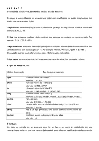 VARIÁVEIS
Conhecendo as variáveis, constantes, entrada e saída de dados.


Os dados a serem utilizados em um programa podem ser simplificados em quatro tipos básicos: tipo
inteiro, real, caracteres ou lógico.


O tipo inteiro armazena qualquer dado numérico que pertença ao conjunto dos números inteiros.Por
exemplo: 5, 17, 0, -30.


O tipo real armazena qualquer dado numérico que pertença ao conjunto de números reais. Por
exemplo: 5.25, 17.30, 0, -30.5.


O tipo caracteres armazena dados que pertençam ao conjunto de caracteres ou alfanuméricos e são
utilizados sempre com aspas duplas ( “ “ ).Por exemplo: “Daniel”, “Atenção”, “@ ! # % $”, “156 ”.
Observação: quando usado alfanuméricos estes não terão valor matemático.


O tipo lógico armazena somente dados que assumam uma das situações: verdadeiro ou falso.


# Tipos de dados no Java


Código de comando                               Tipo de dado armazenado

byte                      números inteiros de 8 bits (28)
                          intervalo: -128...127
short                     números inteiros de 16 bits (216)
                          intervalo: -32.768...32767
int                       números inteiros de 32 bits (232)
                          intervalo: -2.147.483.648... 2.147.483.647
long                      números inteiros de 64 bits (264)
                          intervalo:-9.223.372.036.854.775.808...9.223.372.036.854.775.807
double                    números reais
                          intervalo: 1.7E-308... 1.7E+308
char                      caracter inclui unicode (alfabetos latinos, grego,círico,etc) 16 bits
                          intervalo: 0...65536
String                    não é um tipo primitivo.É uma classe definida dentro pacote do
                          Java.
boolean                   tipo lógico que só pode assumir true ou false
                          intervalo 1 bit.


# Variáveis
Um dado de entrada em um programa deve ter um tipo e um nome já estabelecido por seu
desenvolvedor, sabendo que este mesmo dado poderá sofrer algumas modificações declaramos este
 