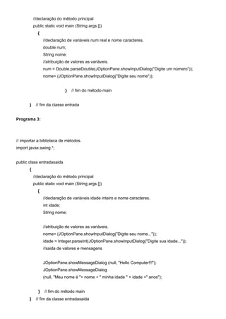 //declaração do método principal
           public static void main (String args [])
             {
                 //declaração de variáveis num real e nome caracteres.
                 double num;
                 String nome;
                 //atribuição de valores as variáveis.
                 num = Double.parseDouble(JOptionPane.showInputDialog("Digite um número"));
                 nome= (JOptionPane.showInputDialog("Digite seu nome"));


                              }   // fim do método main


       }    // fim da classe entrada


Programa 3:




// importar a biblioteca de métodos.
import javax.swing.*;


public class entradasaida
       {
           //declaração do método principal
           public static void main (String args [])
             {
                 //declaração de variáveis idade inteiro e nome caracteres.
                 int idade;
                 String nome;


                 //atribuição de valores as variáveis.
                 nome= (JOptionPane.showInputDialog("Digite seu nome..."));
                 idade = Integer.parseInt(JOptionPane.showInputDialog("Digite sua idade..."));
                 //saida de valores e mensagens


                 JOptionPane.showMessageDialog (null, "Hello Computer!!!");
                 JOptionPane.showMessageDialog
                 (null, "Meu nome é "+ nome + " minha idade " + idade +" anos");


             }   // fim do método main
       }    // fim da classe entradasaida
 