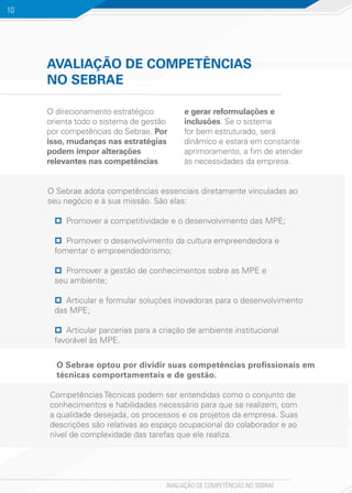 AVALIAÇÃO DE COMPETÊNCIAS NO SEBRAE
10
AVALIAÇÃO DE COMPETÊNCIAS
NO SEBRAE
O direcionamento estratégico
orienta todo o sistema de gestão
por competências do Sebrae. Por
isso, mudanças nas estratégias
podem impor alterações
relevantes nas competências
e gerar reformulações e
inclusões. Se o sistema
for bem estruturado, será
dinâmico e estará em constante
aprimoramento, a fim de atender
às necessidades da empresa.
O Sebrae optou por dividir suas competências profissionais em
técnicas comportamentais e de gestão.
O Sebrae adota competências essenciais diretamente vinculadas ao
seu negócio e à sua missão. São elas:
pp Promover a competitividade e o desenvolvimento das MPE;
pp Promover o desenvolvimento da cultura empreendedora e
fomentar o empreendedorismo;
pp Promover a gestão de conhecimentos sobre as MPE e
seu ambiente;
pp Articular e formular soluções inovadoras para o desenvolvimento
das MPE;
pp Articular parcerias para a criação de ambiente institucional
favorável às MPE.
Competências Técnicas podem ser entendidas como o conjunto de
conhecimentos e habilidades necessário para que se realizem, com
a qualidade desejada, os processos e os projetos da empresa. Suas
descrições são relativas ao espaço ocupacional do colaborador e ao
nível de complexidade das tarefas que ele realiza.
 
