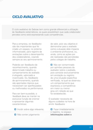 17
CICLO AVALIATIVO
O ciclo avaliativo do Sebrae tem como grande diferencial a utilização
de feedbacks sistemáticos, os quais possibilitam que cada colaborador
perceba como está expressando suas competências.
Para a empresa, os feedbacks
são tão importantes que foi
criado um espaço, no sistema
informatizado, para registro de
anotações sobre o desempenho
dos colaboradores, visando
sempre ao seu aprimoramento.
Poderão ser feedbacks de
reconhecimento, quando
determinado trabalho ou
comportamento do avaliado
é elogiado, valorizado e
incentivado. Ou feedbacks
de aprimoramento, quando
são apontados tópicos que
necessitam ser aperfeiçoados
ou melhorados na performance.
Para ser bem-sucedido, o
feedback deve se manter na
exclusiva função de orientar
e apresentar algumas
características:
pp Incidir sobre algo relevante;
pp Não conter julgamento
de valor, pois seu objetivo é
demonstrar para o avaliado
como a atuação dele impacta
o ambiente profissional, ou,
ainda, como as ações por
ele realizadas são percebidas
pelos colegas de trabalho;
pp Não ser contaminado
por opiniões pessoais do
avaliador sobre o avaliado,
pois consiste exclusivamente
em anotação ou registro
de uma situação específica
verificada, na qual se observou
um comportamento que
expressou a competência
em maior ou menor
grau em relação ao que
foi estabelecido.
O avaliador necessita de
alguns cuidados na hora de
emitir feedbacks:
pp Fazer imediatamente
o registro, no espaço
informações sobre o
 