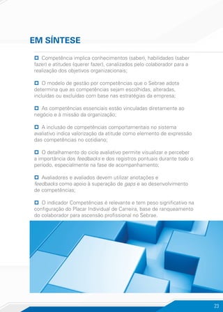 23
pp Competência implica conhecimentos (saber), habilidades (saber
fazer) e atitudes (querer fazer), canalizados pelo colaborador para a
realização dos objetivos organizacionais;
pp O modelo de gestão por competências que o Sebrae adota
determina que as competências sejam escolhidas, alteradas,
incluídas ou excluídas com base nas estratégias da empresa;
pp As competências essenciais estão vinculadas diretamente ao
negócio e à missão da organização;
pp A inclusão de competências comportamentais no sistema
avaliativo indica valorização da atitude como elemento de expressão
das competências no cotidiano;
pp O detalhamento do ciclo avaliativo permite visualizar e perceber
a importância dos feedbacks e dos registros pontuais durante todo o
período, especialmente na fase de acompanhamento;
pp Avaliadores e avaliados devem utilizar anotações e
feedbacks como apoio à superação de gaps e ao desenvolvimento
de competências;
pp O indicador Competências é relevante e tem peso significativo na
configuração do Placar Individual de Carreira, base de ranqueamento
do colaborador para ascensão profissional no Sebrae.
EM SÍNTESE
 