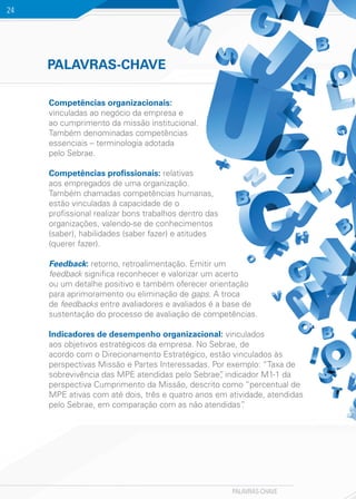 PALAVRAS-CHAVE
24
Competências organizacionais:
vinculadas ao negócio da empresa e
ao cumprimento da missão institucional.
Também denominadas competências
essenciais – terminologia adotada
pelo Sebrae.
Competências profissionais: relativas
aos empregados de uma organização.
Também chamadas competências humanas,
estão vinculadas à capacidade de o
profissional realizar bons trabalhos dentro das
organizações, valendo-se de conhecimentos
(saber), habilidades (saber fazer) e atitudes
(querer fazer).
Feedback: retorno, retroalimentação. Emitir um
feedback significa reconhecer e valorizar um acerto
ou um detalhe positivo e também oferecer orientação
para aprimoramento ou eliminação de gaps. A troca
de feedbacks entre avaliadores e avaliados é a base de
sustentação do processo de avaliação de competências.
Indicadores de desempenho organizacional: vinculados
aos objetivos estratégicos da empresa. No Sebrae, de
acordo com o Direcionamento Estratégico, estão vinculados às
perspectivas Missão e Partes Interessadas. Por exemplo: “Taxa de
sobrevivência das MPE atendidas pelo Sebrae”, indicador M1-1 da
perspectiva Cumprimento da Missão, descrito como “percentual de
MPE ativas com até dois, três e quatro anos em atividade, atendidas
pelo Sebrae, em comparação com as não atendidas”.
PALAVRAS-CHAVE
 
