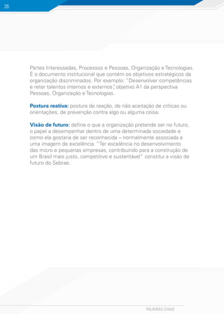 PALAVRAS-CHAVE
26
Partes Interessadas, Processos e Pessoas, Organização e Tecnologias.
É o documento institucional que contém os objetivos estratégicos da
organização discriminados. Por exemplo: “Desenvolver competências
e reter talentos internos e externos”, objetivo A1 da perspectiva
Pessoas, Organização e Tecnologias.
Postura reativa: postura de reação, de não aceitação de críticas ou
orientações, de prevenção contra algo ou alguma coisa.
Visão de futuro: define o que a organização pretende ser no futuro,
o papel a desempenhar dentro de uma determinada sociedade e
como ela gostaria de ser reconhecida – normalmente associada a
uma imagem de excelência. “Ter excelência no desenvolvimento
das micro e pequenas empresas, contribuindo para a construção de
um Brasil mais justo, competitivo e sustentável” constitui a visão de
futuro do Sebrae.
 