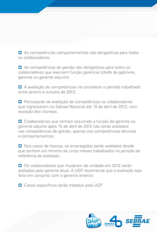 pp As competências comportamentais são obrigatórias para todos
os colaboradores.
pp As competências de gestão são obrigatórias para todos os
colaboradores que exercem função gerencial (chefe de gabinete,
gerente ou gerente adjunto).
pp A avaliação de competências irá considerar o período trabalhado
entre janeiro e outubro de 2012.
pp Participarão da avaliação de competências os colaboradores
que ingressaram no Sebrae Nacional até 15 de abril de 2012, com
exceção dos trainees.
pp Colaboradores que tenham assumido a função de gerente ou
gerente adjunto após 15 de abril de 2012 não serão avaliados
nas competências de gestão, apenas nas competências técnicas
e comportamentais.
pp Nos casos de licença, os empregados serão avaliados desde
que tenham um mínimo de cinco meses trabalhados no período de
referência da avaliação.
pp Os colaboradores que mudaram de unidade em 2012 serão
avaliados pelo gerente atual. A UGP recomenda que a avaliação seja
feita em conjunto com o gerente anterior.
pp Casos específicos serão tratados pela UGP.
 
