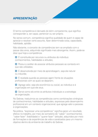 O termo competência é derivado do latim competentia, que significa
corresponder a, ser capaz, pertencer ou ser próprio.
No senso comum, competência significa qualidade de quem é capaz de
apreciar e resolver certo assunto, fazer determinada coisa, capacidade,
habilidade, aptidão.
Não obstante, o conceito de competências tem se ampliado com o
passar dos anos, adquirindo significado mais abrangente. Assim, pode-se
dizer que hoje a competência:
pp É constituída por recursos ou atributos do indivíduo:
conhecimentos, habilidades e atitudes;
pp Possui o caráter de associar atributos pessoais ao contexto em
que são utilizados;
pp É desenvolvida por meio da aprendizagem, seja ela natural
ou induzida;
pp É revelada quando as pessoas agem frente às situações
profissionais com as quais se deparam;
pp Agrega valor, seja ele econômico ou social, ao indivíduo e à
organização em que ele atua;
pp Serve como elo entre os atributos individuais e a estratégia
da organização.
No Sebrae, traduzimos as competências como combinações sinérgicas
de conhecimentos, habilidades e atitudes, expressas pelo desempenho
profissional em um contexto organizacional, que agrega valor a pessoas
e organizações.
Na prática, “expressar uma competência” significa gerar um resultado
efetivo no trabalho, por meio do somatório do “saber” (conhecimento),
“saber fazer” (habilidade) e “querer fazer” (atitude), adquiridos por meio
de formações e de experiências de vida e canalizados para um mesmo
objetivo dentro do ambiente de trabalho do Sebrae.
APRESENTAÇÃO
 