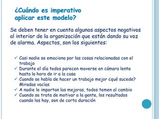 Se deben tener en cuenta algunos aspectos negativos
al interior de la organización que están dando su voz
de alarma. Aspectos, son los siguientes:

  Casi nadie se emociona por las cosas relacionadas con el
   trabajo
  Durante el día todos parecen moverse en cámara lenta
   hasta la hora de ir a la casa
  Cuando se habla de hacer un trabajo mejor ¿qué sucede?
   Miradas vacías
  A nadie le importan las mejoras, todos temen al cambio
  Cuando se trata de motivar a la gente, los resultados
   cuando los hay, son de corta duración
 