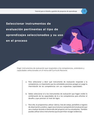 Elegir instrumentos de evaluación que respondan a las competencias, estándares y
capacidades seleccionadas en el marco del Currículo Nacional.
Seleccionar instrumentos de
evaluación pertinentes al tipo de
aprendizajes seleccionados y su uso
en el proceso
a.	 Para seleccionar y decir qué instrumento de evaluación responde a la
competencia, es importante que las actividades previstas pongan en juego la
interrelación de las competencias con sus respectivas capacidades.
b.	 Debes seleccionar el o los instrumentos de evaluación que hagan visible la
combinación de las capacidades de la o las competencias para afrontar el
desafío y que precisen el nivel de logro.
c.	 Para ello, te proponemos utilizar rúbrica, lista de cotejo, portafolio o registro
deobservaciónyanálisis,segúnseaelalcanceopropósitodelaevaluaciónque
vas a realizar durante el desarrollo del proyecto con tus estudiantes. También
puedes utilizar otros instrumentos que te permitan recoger evidencias.
Tutorial para el diseño y gestión de proyectos de aprendizaje 18
 