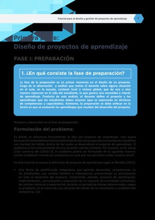 Procesos a desarrollar en la fase de preparación:
Formulación del problema:
Es donde se estructura formalmente la idea del proyecto de aprendizaje. Una buena
formulacióndelproblemaimplicaladelimitacióndelcampoqueabarcaelproyectoyestablece
con claridad los límites dentro de los cuales se desarrollará el proyecto de aprendizaje. El
problema se formula partiendo de una situación real del contexto. Por ejemplo, en la actual
crisis sanitaria del COVID-19, el problema podría ser formulado de la siguiente manera:
¿Cómo establecer normas de convivencia en casa que nos permitan cuidar nuestra salud?
En este tutorial se asume la definición de proyecto de aprendizaje según el Minedu (2013):
•	 Una forma de planificación integradora que permite desarrollar competencias en
los estudiantes, con sentido holístico e intercultural, promoviendo su participación
en todo el desarrollo del proyecto. Comprende, además, procesos de planificación,
implementación, comunicación y evaluación de un conjunto de actividades articuladas,
de carácter vivencial o experiencial, durante un periodo de tiempo determinado y según
su propósito, en el marco de una situación de interés de los estudiantes o problema del
contexto (p. 15).
Primera parte:
Diseño de proyectos de aprendizaje
FASE I: PREPARACIÓN
La fase de la preparación es un primer momento en el diseño de un proyecto.
Surge de la observación y análisis que realiza el docente sobre alguna situación
en el aula, en la escuela, contexto local o incluso global, que de una u otra
manera repercute en la vida del estudiante, lo que genera una necesidad o interés
de aprendizaje. Producto de este análisis, el docente define el proyecto y los
aprendizajes que los estudiantes deben alcanzar (que se expresarán en términos
de competencias y capacidades). Asimismo, la preparación se debe enfocar en la
forma en que se evaluarán los aprendizajes que resulten del desarrollo del proyecto.
1.	¿En qué consiste la fase de preparación?
Tutorial para el diseño y gestión de proyectos de aprendizaje 4
 