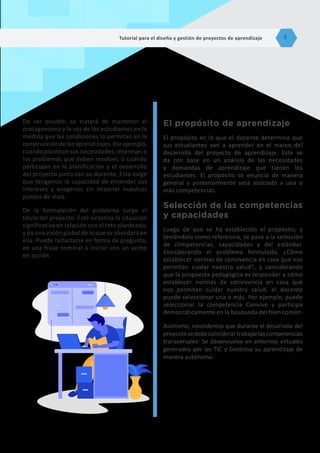 De ser posible, se tratará de mantener el
protagonismo y la voz de los estudiantes en la
medida que las condiciones lo permitan en la
construccióndelosaprendizajes.Porejemplo,
cuando plantean sus necesidades, intereses o
los problemas que deben resolver, o cuando
participan en la planificación y el desarrollo
del proyecto junto con su docente. Esto exige
que tengamos la capacidad de entender sus
intereses y acogerlos sin imponer nuestros
puntos de vista.
De la formulación del problema surge el
título del proyecto. Este sintetiza la situación
significativa en relación con el reto planteado,
y da una visión global de lo que se abordará en
ella. Puede redactarse en forma de pregunta,
en una frase nominal o iniciar con un verbo
en acción.
El propósito de aprendizaje
El propósito es lo que el docente determina que
sus estudiantes van a aprender en el marco del
desarrollo del proyecto de aprendizaje. Este se
da con base en un análisis de las necesidades
y demandas de aprendizaje que tienen los
estudiantes. El propósito se enuncia de manera
general y posteriormente será asociado a una o
más competencias.
Selección de las competencias
y capacidades
Luego de que se ha establecido el propósito, y
teniéndolo como referencia, se pasa a la selección
de competencias, capacidades y del estándar.
Considerando el problema formulado, ¿Cómo
establecer normas de convivencia en casa que nos
permitan cuidar nuestra salud?, y considerando
que la propuesta pedagógica es responder a cómo
establecer normas de convivencia en casa que
nos permitan cuidar nuestra salud, el docente
puede seleccionar una o más. Por ejemplo, puede
seleccionar la competencia Convive y participa
democráticamente en la búsqueda del bien común.
Asimismo, recordemos que durante el desarrollo del
proyectosedebeconsiderartrabajarlascompetencias
transversales: Se desenvuelve en entornos virtuales
generados por las TIC y Gestiona su aprendizaje de
manera autónoma.
Tutorial para el diseño y gestión de proyectos de aprendizaje 5
 