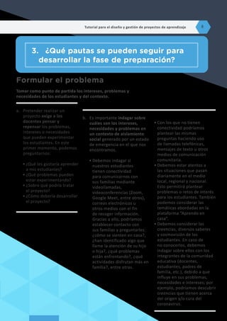 Formular el problema
Tomar como punto de partida los intereses, problemas y
necesidades de los estudiantes y del contexto.
a.	 Pretender realizar un
proyecto exige a los
docentes pensar y
repensar los problemas,
intereses o necesidades
que pueden experimentar
los estudiantes. En este
primer momento, podemos
preguntarnos:
•	¿Qué les gustaría aprender
a mis estudiantes?
•	¿Qué problemas pueden
estar experimentando?
•	¿Sobre qué podría tratar
el proyecto?
•	¿Cómo debería desarrollar
el proyecto?
b.	 Es importante indagar sobre
cuáles son los intereses,
necesidades y problemas en
un contexto de aislamiento
social generado por un estado
de emergencia en el que nos
encontramos.
•	Debemos indagar si
nuestros estudiantes
tienen conectividad
para comunicarnos con
sus familias mediante
videollamadas,
videoconferencias (Zoom,
Google Meet, entre otros),
correos electrónicos u
otros medios con el fin
de recoger información.
Gracias a ello, podríamos
establecer contacto con
sus familias y preguntarles:
¿cómo se sienten en casa?,
¿han identificado algo que
llame la atención de su hijo
o hija?, ¿qué problemas
están enfrentando?, ¿qué
actividades disfrutan más en
familia?, entre otras.
•	Con los que no tienen
conectividad podríamos
plantear las mismas
preguntas haciendo uso
de llamadas telefónicas,
mensajes de texto u otros
medios de comunicación
comunitaria.
•	Debemos estar atentos a
las situaciones que pasan
diariamente en el medio
local, regional y nacional.
Esto permitirá plantear
problemas o retos de interés
para los estudiantes. También
podemos considerar las
temáticas abordadas en la
plataforma “Aprendo en
casa”.
•	Debemos considerar las
creencias, diversos saberes
y cosmovisión de los
estudiantes. En caso de
no conocerlos, debemos
indagar sobre ellos con los
integrantes de la comunidad
educativa (docentes,
estudiantes, padres de
familia, etc.), debido a que
influye en sus problemas,
necesidades e intereses; por
ejemplo, podríamos descubrir
creencias que tienen acerca
del origen y/o cura del
coronavirus.
3.	 ¿Qué pautas se pueden seguir para
desarrollar la fase de preparación?
Tutorial para el diseño y gestión de proyectos de aprendizaje 8
 