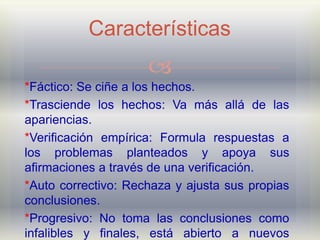 Características
                     
*Fáctico: Se ciñe a los hechos.
*Trasciende los hechos: Va más allá de las
apariencias.
*Verificación empírica: Formula respuestas a
los problemas planteados y apoya sus
afirmaciones a través de una verificación.
*Auto correctivo: Rechaza y ajusta sus propias
conclusiones.
*Progresivo: No toma las conclusiones como
infalibles y finales, está abierto a nuevos
 