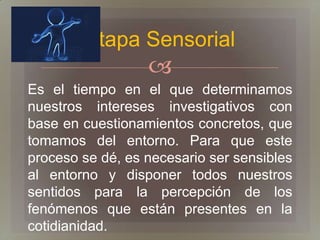 Etapa Sensorial
                  
Es el tiempo en el que determinamos
nuestros intereses investigativos con
base en cuestionamientos concretos, que
tomamos del entorno. Para que este
proceso se dé, es necesario ser sensibles
al entorno y disponer todos nuestros
sentidos para la percepción de los
fenómenos que están presentes en la
cotidianidad.
 