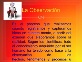 La Observación
                
Es el proceso que realizamos
cuando registramos y capturamos
ideas en nuestra mente, a partir del
examen que elaboramos sobre la
realidad. Según los científicos, todo
el conocimiento adquirido por el ser
humano ha tenido como base a la
observación          de            los
hechos, fenómenos y procesos u
 