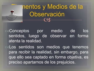 Elementos y Medios de la
        Observación
                    
Conceptos        por    medio     de    los
 sentidos, luego de observar en forma
 atenta la realidad.
Los sentidos son medios que tenemos
 para recibir la realidad, sin embargo, para
 que ello sea captado en forma objetiva, es
 preciso apartarnos de los prejuicios.
 