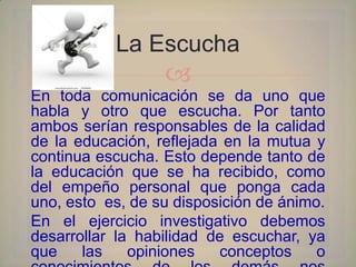 La Escucha
                  
En toda comunicación se da uno que
habla y otro que escucha. Por tanto
ambos serían responsables de la calidad
de la educación, reflejada en la mutua y
continua escucha. Esto depende tanto de
la educación que se ha recibido, como
del empeño personal que ponga cada
uno, esto es, de su disposición de ánimo.
En el ejercicio investigativo debemos
desarrollar la habilidad de escuchar, ya
que    las    opiniones   conceptos     o
 