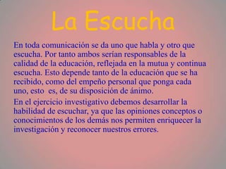 La Escucha
En toda comunicación se da uno que habla y otro que
escucha. Por tanto ambos serían responsables de la
calidad de la educación, reflejada en la mutua y continua
escucha. Esto depende tanto de la educación que se ha
recibido, como del empeño personal que ponga cada
uno, esto es, de su disposición de ánimo.
En el ejercicio investigativo debemos desarrollar la
habilidad de escuchar, ya que las opiniones conceptos o
conocimientos de los demás nos permiten enriquecer la
investigación y reconocer nuestros errores.
 