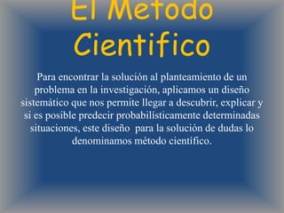 El Metodo
           Cientifico
     Para encontrar la solución al planteamiento de un
    problema en la investigación, aplicamos un diseño
sistemático que nos permite llegar a descubrir, explicar y
 si es posible predecir probabilísticamente determinadas
   situaciones, este diseño para la solución de dudas lo
             denominamos método científico.
 