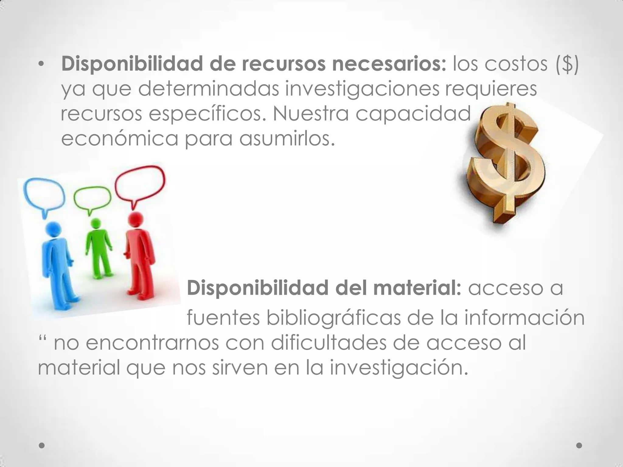 • Disponibilidad de recursos necesarios: los costos ($)
  ya que determinadas investigaciones requieres
  recursos específicos. Nuestra capacidad
  económica para asumirlos.




              Disponibilidad del material: acceso a
              fuentes bibliográficas de la información
“ no encontrarnos con dificultades de acceso al
material que nos sirven en la investigación.
 
