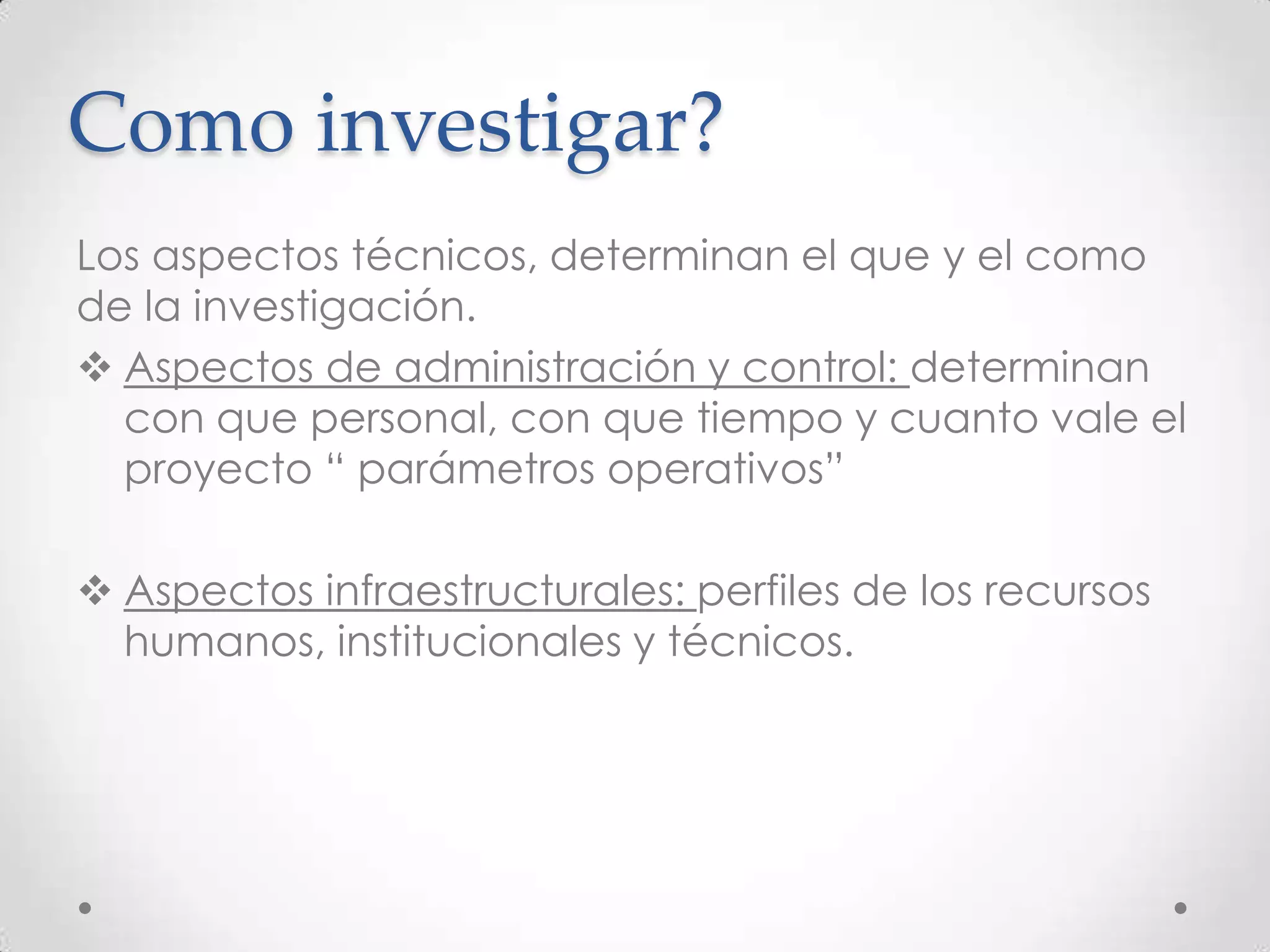 Como investigar?
Los aspectos técnicos, determinan el que y el como
de la investigación.
 Aspectos de administración y control: determinan
  con que personal, con que tiempo y cuanto vale el
  proyecto “ parámetros operativos”

 Aspectos infraestructurales: perfiles de los recursos
  humanos, institucionales y técnicos.
 