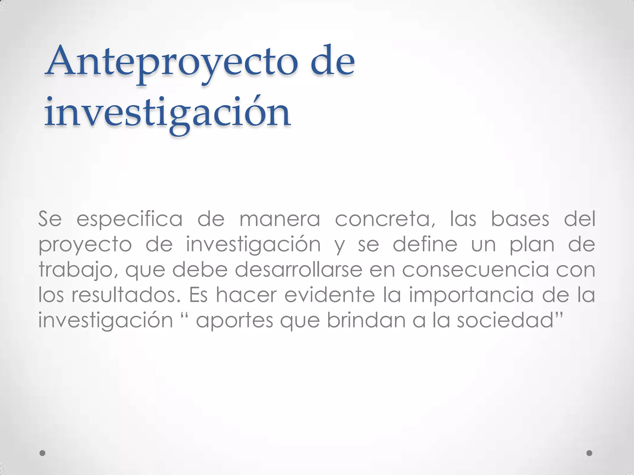 Anteproyecto de
investigación

Se especifica de manera concreta, las bases del
proyecto de investigación y se define un plan de
trabajo, que debe desarrollarse en consecuencia con
los resultados. Es hacer evidente la importancia de la
investigación “ aportes que brindan a la sociedad”
 