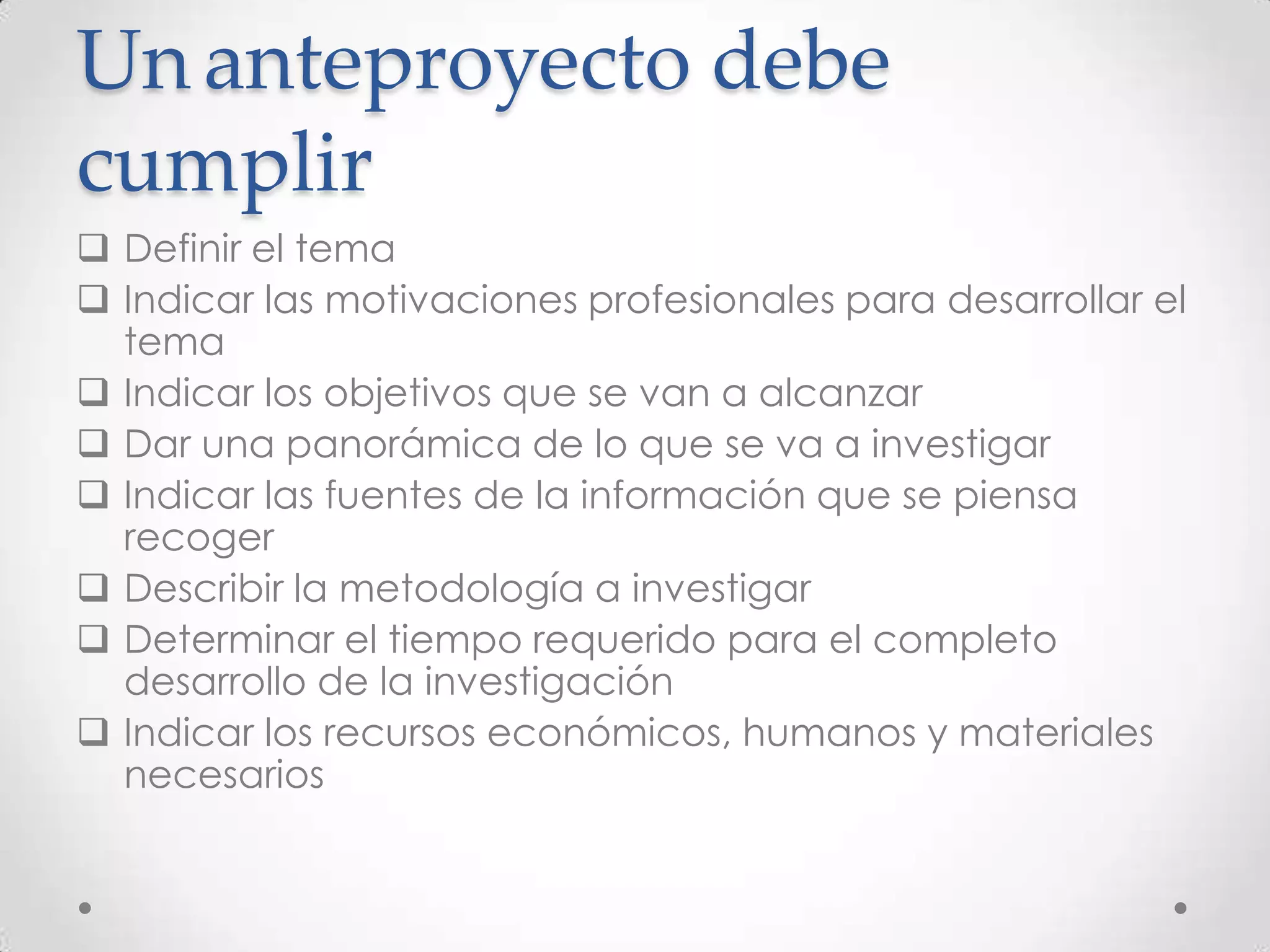 Un anteproyecto debe
cumplir
 Definir el tema
 Indicar las motivaciones profesionales para desarrollar el
  tema
 Indicar los objetivos que se van a alcanzar
 Dar una panorámica de lo que se va a investigar
 Indicar las fuentes de la información que se piensa
  recoger
 Describir la metodología a investigar
 Determinar el tiempo requerido para el completo
  desarrollo de la investigación
 Indicar los recursos económicos, humanos y materiales
  necesarios
 